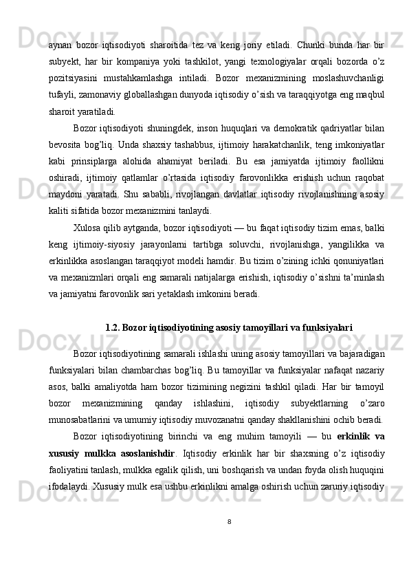 aynan   bozor   iqtisodiyoti   sharoitida   tez   va   keng   joriy   etiladi.   Chunki   bunda   har   bir
subyekt,   har   bir   kompaniya   yoki   tashkilot,   yangi   texnologiyalar   orqali   bozorda   o’z
pozitsiyasini   mustahkamlashga   intiladi.   Bozor   mexanizmining   moslashuvchanligi
tufayli, zamonaviy globallashgan dunyoda iqtisodiy o’sish va taraqqiyotga eng maqbul
sharoit yaratiladi.
Bozor iqtisodiyoti shuningdek, inson huquqlari va demokratik qadriyatlar bilan
bevosita   bog’liq.   Unda   shaxsiy   tashabbus,   ijtimoiy   harakatchanlik,   teng   imkoniyatlar
kabi   prinsiplarga   alohida   ahamiyat   beriladi.   Bu   esa   jamiyatda   ijtimoiy   faollikni
oshiradi,   ijtimoiy   qatlamlar   o’rtasida   iqtisodiy   farovonlikka   erishish   uchun   raqobat
maydoni   yaratadi.   Shu   sababli,   rivojlangan   davlatlar   iqtisodiy   rivojlanishning   asosiy
kaliti sifatida bozor mexanizmini tanlaydi.
Xulosa qilib aytganda, bozor iqtisodiyoti — bu faqat iqtisodiy tizim emas, balki
keng   ijtimoiy-siyosiy   jarayonlarni   tartibga   soluvchi,   rivojlanishga,   yangilikka   va
erkinlikka asoslangan taraqqiyot modeli hamdir. Bu tizim o’zining ichki qonuniyatlari
va mexanizmlari orqali eng samarali natijalarga erishish, iqtisodiy o’sishni ta’minlash
va jamiyatni farovonlik sari yetaklash imkonini beradi.
1.2. Bozor iqtisodiyotining asosiy tamoyillari va funksiyalari
Bozor iqtisodiyotining samarali ishlashi uning asosiy tamoyillari va bajaradigan
funksiyalari  bilan  chambarchas  bog’liq.  Bu  tamoyillar   va funksiyalar   nafaqat  nazariy
asos,   balki   amaliyotda   ham   bozor   tizimining   negizini   tashkil   qiladi.   Har   bir   tamoyil
bozor   mexanizmining   qanday   ishlashini,   iqtisodiy   subyektlarning   o’zaro
munosabatlarini va umumiy iqtisodiy muvozanatni qanday shakllanishini ochib beradi.
Bozor   iqtisodiyotining   birinchi   va   eng   muhim   tamoyili   —   bu   erkinlik   va
xususiy   mulkka   asoslanishdir .   Iqtisodiy   erkinlik   har   bir   shaxsning   o’z   iqtisodiy
faoliyatini tanlash, mulkka egalik qilish, uni boshqarish va undan foyda olish huquqini
ifodalaydi. Xususiy mulk esa ushbu erkinlikni amalga oshirish uchun zaruriy iqtisodiy
8 