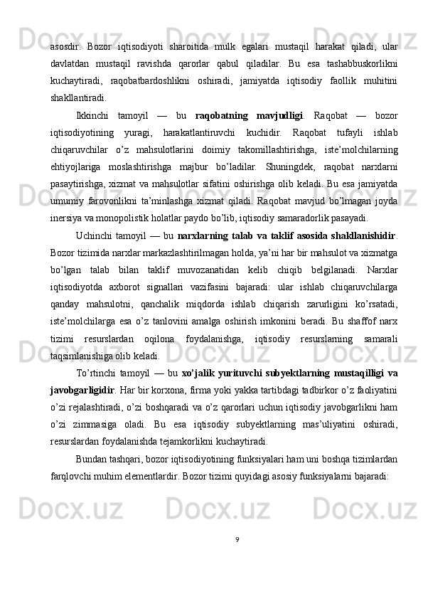 asosdir.   Bozor   iqtisodiyoti   sharoitida   mulk   egalari   mustaqil   harakat   qiladi,   ular
davlatdan   mustaqil   ravishda   qarorlar   qabul   qiladilar.   Bu   esa   tashabbuskorlikni
kuchaytiradi,   raqobatbardoshlikni   oshiradi,   jamiyatda   iqtisodiy   faollik   muhitini
shakllantiradi.
Ikkinchi   tamoyil   —   bu   raqobatning   mavjudligi .   Raqobat   —   bozor
iqtisodiyotining   yuragi,   harakatlantiruvchi   kuchidir.   Raqobat   tufayli   ishlab
chiqaruvchilar   o’z   mahsulotlarini   doimiy   takomillashtirishga,   iste’molchilarning
ehtiyojlariga   moslashtirishga   majbur   bo’ladilar.   Shuningdek,   raqobat   narxlarni
pasaytirishga, xizmat  va mahsulotlar  sifatini oshirishga olib keladi. Bu esa  jamiyatda
umumiy   farovonlikni   ta’minlashga   xizmat   qiladi.   Raqobat   mavjud   bo’lmagan   joyda
inersiya va monopolistik holatlar paydo bo’lib, iqtisodiy samaradorlik pasayadi.
Uchinchi   tamoyil   —   bu   narxlarning   talab   va   taklif   asosida   shakllanishidir .
Bozor tizimida narxlar markazlashtirilmagan holda, ya’ni har bir mahsulot va xizmatga
bo’lgan   talab   bilan   taklif   muvozanatidan   kelib   chiqib   belgilanadi.   Narxlar
iqtisodiyotda   axborot   signallari   vazifasini   bajaradi:   ular   ishlab   chiqaruvchilarga
qanday   mahsulotni,   qanchalik   miqdorda   ishlab   chiqarish   zarurligini   ko’rsatadi,
iste’molchilarga   esa   o’z   tanlovini   amalga   oshirish   imkonini   beradi.   Bu   shaffof   narx
tizimi   resurslardan   oqilona   foydalanishga,   iqtisodiy   resurslarning   samarali
taqsimlanishiga olib keladi.
To’rtinchi   tamoyil   —   bu   xo’jalik   yurituvchi   subyektlarning   mustaqilligi   va
javobgarligidir . Har bir korxona, firma yoki yakka tartibdagi tadbirkor o’z faoliyatini
o’zi rejalashtiradi, o’zi boshqaradi va o’z qarorlari uchun iqtisodiy javobgarlikni ham
o’zi   zimmasiga   oladi.   Bu   esa   iqtisodiy   subyektlarning   mas’uliyatini   oshiradi,
resurslardan foydalanishda tejamkorlikni kuchaytiradi.
Bundan tashqari, bozor iqtisodiyotining funksiyalari ham uni boshqa tizimlardan
farqlovchi muhim elementlardir. Bozor tizimi quyidagi asosiy funksiyalarni bajaradi:
9 