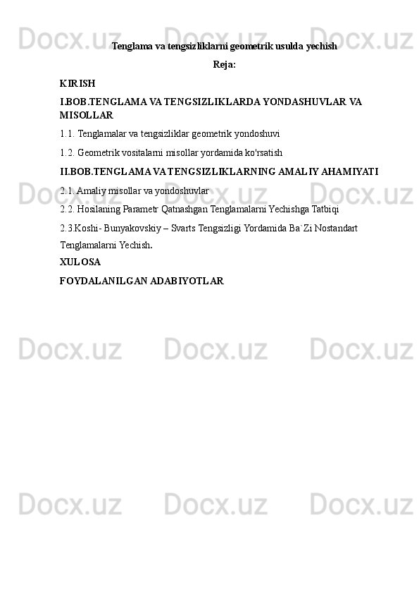 Tenglama va tengsizliklarni geometrik usulda yechish
Reja:
KIRISH
I.BOB.TENGLAMA VA TENGSIZLIKLARDA YONDASHUVLAR VA 
MISOLLAR
1.1.   Tenglamalar va tengsizliklar geometrik yondoshuvi
1.2.   Geometrik vositalarni misollar yordamida ko'rsatish
II.BOB.TENGLAMA VA TENGSIZLIKLARNING AMALIY AHAMIYATI
2.1. Amaliy misollar va yondoshuvlar
2.2.   Hosilaning Parametr Qatnashgan Tenglamalarni Yechishga Tatbiqi
2.3.Koshi- Bunyakovskiy – Svarts Tengsizligi Yordamida Ba`Zi Nostandart 
Tenglamalarni Yechish .
XULOSA
FOYDALANILGAN ADABIYOTLAR