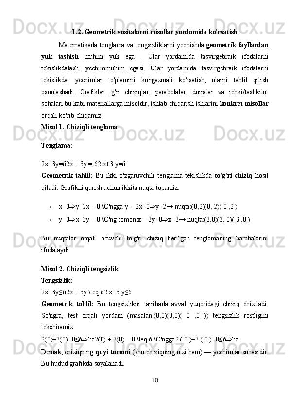 1.2.   Geometrik vositalarni misollar yordamida ko'rsatish
Matematikada tenglama va tengsizliklarni  yechishda   geometrik fayllardan
yuk   tashish   muhim   yuk   ega   .   Ular   yordamida   tasvirgebraik   ifodalarni
tekislikdalash,   yechim muhim   egasi.   Ular   yordamida   tasvirgebraik   ifodalarni
tekislikda,   yechimlar   to'plamini   ko'rgazmali   ko'rsatish,   ularni   tahlil   qilish
osonlashadi.   Grafiklar,   g'ri   chiziqlar,   parabolalar,   doiralar   va   ichki/tashkilot
sohalari bu kabi materiallarga misoldir, ishlab chiqarish ishlarini  konkret misollar
orqali ko'rib chiqamiz:
Misol 1. Chiziqli tenglama
Tenglama:
2x+3y=62x + 3y = 62 x+3 y=6 
Geometrik   tahlil:   Bu   ikki   o'zgaruvchili   tenglama   tekislikda   to'g'ri   chiziq   hosil
qiladi.  Grafikni qurish uchun ikkita nuqta topamiz:
 x=0 ⇒ y=2x = 0 \O'ngga y = 2x=0 ⇒ y=2→ nuqta:(0,2)(0, 2)( 0 ,2 )
 y=0 ⇒ x=3y = 0 \O'ng tomon x = 3y=0 ⇒ x=3→ nuqta:(3,0)(3, 0)( 3 ,0 )
Bu   nuqtalar   orqali   o'tuvchi   to'g'ri   chiziq   berilgan   tenglamaning   barchalarini
ifodalaydi.
Misol 2. Chiziqli tengsizlik
Tengsizlik:
2x+3y≤62x + 3y \leq 6 2 x + 3 y ≤ 6  
Geometrik   tahlil:   Bu   tengsizlikni   tajribada   avval   yuqoridagi   chiziq   chiziladi.
So'ngra,   test   orqali   yordam   (masalan, (0,0)(0,0) (   0   , 0   ) )   tengsizlik   rostligini
tekshiramiz:
2(0)+3(0)=0≤6 ⇒ ha2(0) + 3(0) = 0 \leq 6 \O'ngga 2  (  0  ) + 3  (  0  ) = 0 ≤ 6 ⇒ ha  
Demak, chiziqning  quyi tomoni  (shu chiziqning o'zi ham) — yechimlar sohasidir.
Bu hudud grafikda soyalanadi.
10