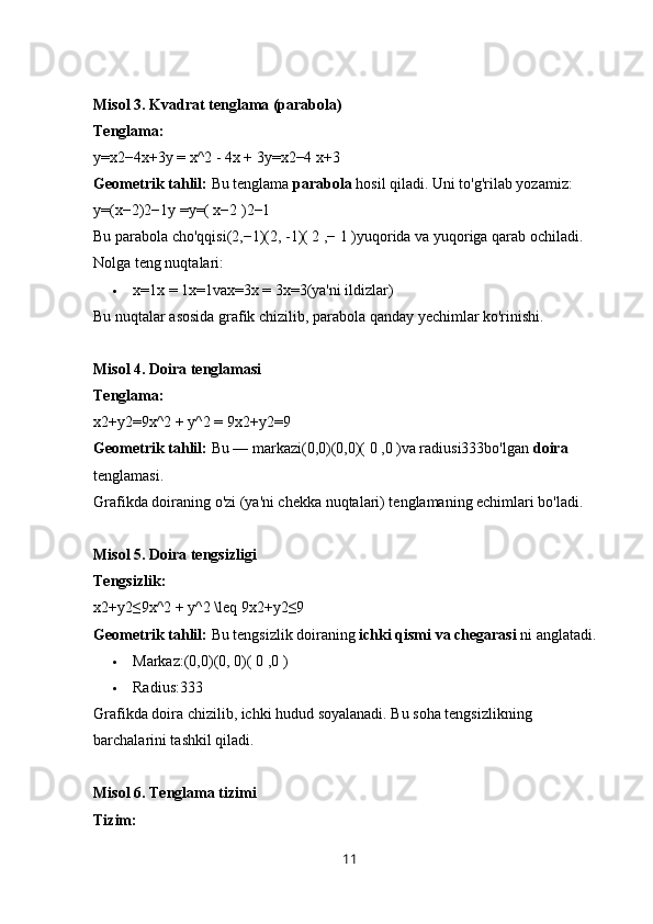 Misol 3. Kvadrat tenglama (parabola)
Tenglama:
y=x2−4x+3y = x^2 - 4x + 3y=x2−4 x+3 
Geometrik tahlil:  Bu tenglama  parabola  hosil qiladi. Uni to'g'rilab yozamiz:
y=(x−2)2−1y =y=( x−2 )2−1 
Bu parabola cho'qqisi(2,−1)(2, -1)( 2 ,− 1 )yuqorida va yuqoriga qarab ochiladi. 
Nolga teng nuqtalari:
 x=1x = 1x=1vax=3x = 3x=3(ya'ni ildizlar)
Bu nuqtalar asosida grafik chizilib, parabola qanday yechimlar ko'rinishi.
Misol 4. Doira tenglamasi
Tenglama:
x2+y2=9x^2 + y^2 = 9x2+y2=9 
Geometrik tahlil:  Bu — markazi(0,0)(0,0)( 0 ,0 )va radiusi333bo'lgan  doira  
tenglamasi.
Grafikda doiraning o'zi (ya'ni chekka nuqtalari) tenglamaning echimlari bo'ladi.
Misol 5. Doira tengsizligi
Tengsizlik:
x2+y2≤9x^2 + y^2 \leq 9x2+y2≤9 
Geometrik tahlil:  Bu tengsizlik doiraning  ichki qismi va chegarasi  ni anglatadi.
 Markaz:(0,0)(0, 0)( 0 ,0 )
 Radius:333
Grafikda doira chizilib, ichki hudud soyalanadi. Bu soha tengsizlikning 
barchalarini tashkil qiladi.
Misol 6. Tenglama tizimi
Tizim:
11