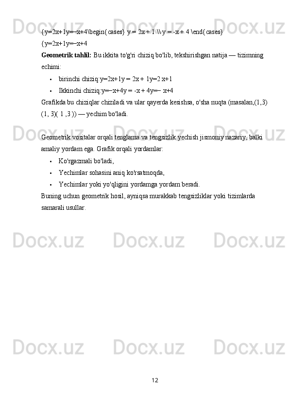 {y=2x+1y=−x+4\begin{cases} y = 2x + 1 \\ y = -x + 4 \end{cases}
{y=2x+1y=−x+4  
Geometrik tahlil:  Bu ikkita to'g'ri chiziq bo'lib, tekshirishgan natija — tizimning 
echimi:
 birinchi chiziq:y=2x+1y = 2x + 1y=2 x+1
 Ikkinchi chiziq:y=−x+4y = -x + 4y=− x+4
Grafikda bu chiziqlar chiziladi va ular qayerda kesishsa, o'sha nuqta (masalan,(1,3)
(1, 3)( 1 ,3 )) — yechim bo'ladi.
Geometrik vositalar orqali tenglama va tengsizlik yechish jismoniy nazariy, balki 
amaliy yordam ega. Grafik orqali yordamlar:
 Ko'rgazmali bo'ladi,
 Yechimlar sohasini aniq ko'rsatmoqda,
 Yechimlar yoki yo'qligini yordamga yordam beradi.
Buning uchun geometrik hosil, ayniqsa murakkab tengsizliklar yoki tizimlarda 
samarali usullar.
12 