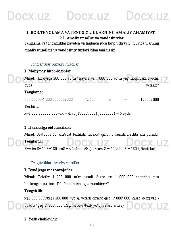 II.BOB.TENGLAMA VA TENGSIZLIKLARNING AMALIY AHAMIYATI
2.1. Amaliy misollar va yondoshuvlar
Tenglama va tengsizliklar hayotda va fanlarda juda ko‘p uchraydi.  Quyida ularning
amaliy misollari  va  yondoshuv turlari  bilan tanishasiz.
??????   Tenglamalar: Amaliy misollar
1.  Moliyaviy hisob-kitoblar
Misol:   Siz oyiga 200 000 so‘m tejaysiz va 1 000 000 so‘m yig‘moqchisiz. Necha
oyda   yetasiz?
Tenglama:
200 000 ⋅ x=1	 000	 000200\,000   \cdot   x   =   1\,000\,000
Yechim:
x=1	
 000	 000200	 000=5x = \frac{1\,000\,000}{200\,000} = 5  oyda.
2.  Harakatga oid masalalar
Misol:   Avtobus   60   km/soat   tezlikda   harakat   qilib,   3   soatda   nechta   km   yuradi?
Tenglama:
S=v ⋅ t ⇒ S=60 ⋅ 3=180	
 kmS = v \cdot t \Rightarrow S = 60 \cdot 3 = 180 \, \text{km}
??????   Tengsizliklar: Amaliy misollar
1.  Byudjetga mos xarajatlar
Misol:   Telefon   1   200   000   so‘m   turadi.   Sizda   esa   1   000   000   so‘mdan   kam
bo‘lmagan pul bor. Telefonni olishingiz mumkinmi?  
Tengsizlik:
x≥1	
 000	 000vax≥1	 200	 000 ⇒ yo‘q,   yetarli   emasx \geq 1\,000\,000 \quad \text{va} \
quad x \geq 1\,200\,000 \Rightarrow \text{yo‘q, yetarli emas}
2.  Yosh cheklovlari
13