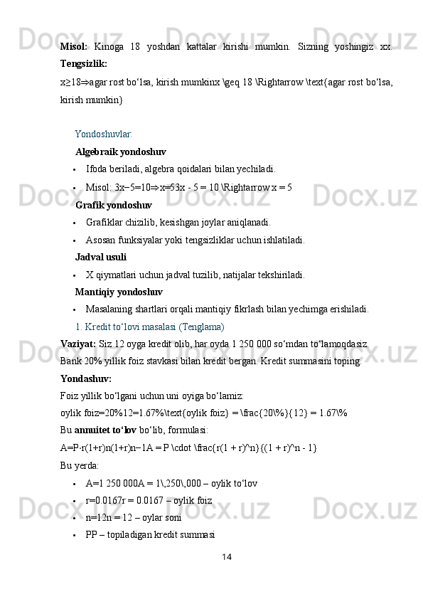 Misol:   Kinoga   18   yoshdan   kattalar   kirishi   mumkin.   Sizning   yoshingiz   xx .
Tengsizlik:
x≥18 ⇒ agar   rost   bo‘lsa,   kirish   mumkinx \geq 18 \Rightarrow \text{agar rost bo‘lsa,
kirish mumkin}
??????  Yondoshuvlar:
✔️  Algebraik yondoshuv
 Ifoda beriladi, algebra qoidalari bilan yechiladi.
 Misol:  3x−5=10 ⇒ x=53x - 5 = 10 \Rightarrow x = 5
✔️  Grafik yondoshuv
 Grafiklar chizilib, kesishgan joylar aniqlanadi.
 Asosan funksiyalar yoki tengsizliklar uchun ishlatiladi.
✔️  Jadval usuli
 X qiymatlari uchun jadval tuzilib, natijalar tekshiriladi.
✔️  Mantiqiy yondoshuv
 Masalaning shartlari orqali mantiqiy fikrlash bilan yechimga erishiladi.
??????   1. Kredit to‘lovi masalasi (Tenglama)
Vaziyat:  Siz 12 oyga kredit olib, har oyda 1 250 000 so‘mdan to‘lamoqdasiz. 
Bank 20% yillik foiz stavkasi bilan kredit bergan. Kredit summasini toping.
Yondashuv:
Foiz yillik bo‘lgani uchun uni oyiga bo‘lamiz:
oylik   foiz=20%12=1.67%\text{oylik foiz} = \frac{20\%}{12} = 1.67\%  
Bu  annuitet to‘lov  bo‘lib, formulasi:
A=P ⋅ r(1+r)n(1+r)n−1A = P \cdot \frac{r(1 + r)^n}{(1 + r)^n - 1}  
Bu yerda:
 A=1 250	 000A = 1\,250\,000  – oylik to‘lov
 r=0.0167r = 0.0167  – oylik foiz
 n=12n = 12  – oylar soni
 PP  – topiladigan kredit summasi
14 