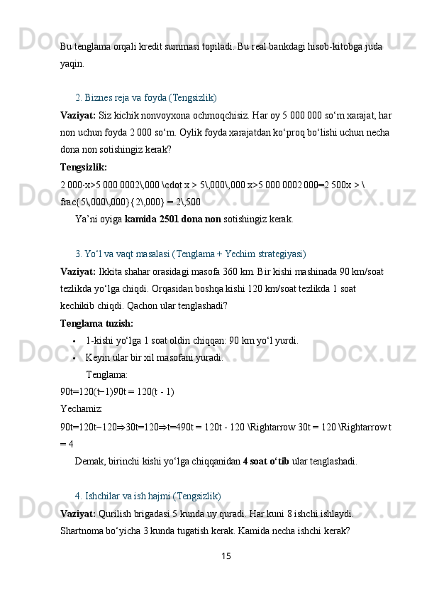 Bu tenglama orqali kredit summasi topiladi. Bu real bankdagi hisob-kitobga juda 
yaqin.
??????   2. Biznes reja va foyda (Tengsizlik)
Vaziyat:  Siz kichik nonvoyxona ochmoqchisiz. Har oy 5 000 000 so‘m xarajat, har
non uchun foyda 2 000 so‘m. Oylik foyda xarajatdan ko‘proq bo‘lishi uchun necha
dona non sotishingiz kerak?
Tengsizlik:
2 000 ⋅ x>5	 000	 0002\,000 \cdot x > 5\,000\,000   x>5	 000	 0002	 000=2	 500x > \
frac{5\,000\,000}{2\,000} = 2\,500  
✅  Ya’ni oyiga  kamida 2501 dona non  sotishingiz kerak.
??????   3. Yo‘l va vaqt masalasi (Tenglama + Yechim strategiyasi)
Vaziyat:  Ikkita shahar orasidagi masofa 360 km. Bir kishi mashinada 90 km/soat 
tezlikda yo‘lga chiqdi. Orqasidan boshqa kishi 120 km/soat tezlikda 1 soat 
kechikib chiqdi. Qachon ular tenglashadi?
Tenglama tuzish:
 1-kishi yo‘lga 1 soat oldin chiqqan: 90 km yo‘l yurdi.
 Keyin ular bir xil masofani yuradi.
Tenglama:
90t=120(t−1)90t = 120(t - 1)  
Yechamiz:
90t=120t−120 ⇒ 30t=120 ⇒ t=490t = 120t - 120 \Rightarrow 30t = 120 \Rightarrow t
= 4  
✅  Demak, birinchi kishi yo‘lga chiqqanidan  4 soat o‘tib  ular tenglashadi.
??????   4. Ishchilar va ish hajmi (Tengsizlik)
Vaziyat:  Qurilish brigadasi 5 kunda uy quradi. Har kuni 8 ishchi ishlaydi. 
Shartnoma bo‘yicha 3 kunda tugatish kerak. Kamida necha ishchi kerak?
15 
