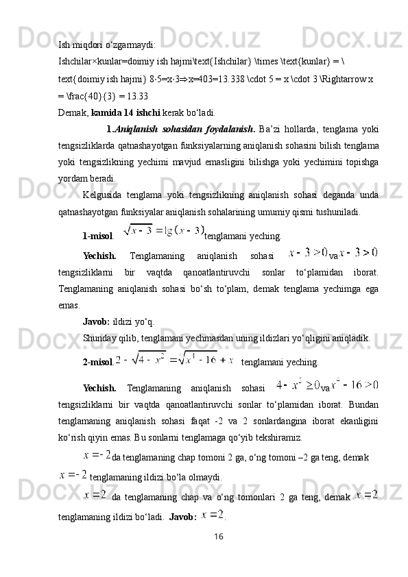 Ish miqdori o‘zgarmaydi:
Ishchilar×kunlar=doimiy   ish   hajmi\text{Ishchilar} \times \text{kunlar} = \
text{doimiy ish hajmi}   8 ⋅ 5=x ⋅ 3 ⇒ x=403=13.338 \cdot 5 = x \cdot 3 \Rightarrow x 
= \frac{40}{3} = 13.33  
Demak,  kamida 14 ishchi  kerak bo‘ladi.
1. Aniqlanish   sohasidan   foydalanish .   Ba ’ zi   hollarda ,   tenglama   yoki
tengsizliklarda   qatnashayotgan   funksiyalarning   aniqlanish   sohasini   bilish   tenglama
yoki   tengsizlikning   yechimi   mavjud   emasligini   bilishga   yoki   yechimini   topishga
yordam   beradi .
Kelgusida   tenglama   yoki   tengsizlikning   aniqlanish   sohasi   deganda   unda
qatnashayotgan funksiyalar aniqlanish sohalarining umumiy qismi tushuniladi.
1-misol .    tenglamani yeching.
Yechish.   Tenglamaning   aniqlanish   sohasi   va
tengsizliklarni   bir   vaqtda   qanoatlantiruvchi   sonlar   to‘plamidan   iborat.
Tenglamaning   aniqlanish   sohasi   bo‘sh   to‘plam,   demak   tenglama   yechimga   ega
emas.
Javob:  ildizi yo‘q.
Shunday qilib, tenglamani yechmasdan uning ildizlari yo‘qligini aniqladik.
2-misol .
    tenglamani yeching .
Yechish.   Tenglamaning   aniqlanish   sohasi   va
tengsizliklarni   bir   vaqtda   qanoatlantiruvchi   sonlar   to‘plamidan   iborat.   Bundan
tenglamaning   aniqlanish   sohasi   faqat   -2   va   2   sonlardangina   iborat   ekanligini
ko‘rish qiyin emas. Bu sonlarni tenglamaga qo‘yib tekshiramiz. 
da tenglamaning chap tomoni 2 ga, o‘ng tomoni –2 ga teng, demak 
 tenglamaning ildizi bo‘la olmaydi. 
  da   tenglamaning   chap   va   o‘ng   tomonlari   2   ga   teng,   demak  
tenglamaning ildizi bo‘ladi.   Javob:  .
16