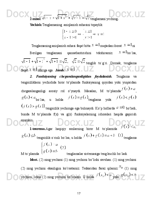 2-misol . tenglamani yeching .
Yechish: Tenglamaning  aniqlanish sohasini topaylik.
Tenglamaning aniqlanish sohasi faqat bitta  nuqtadan iborat.  ni
Berilgan   tenglamani   qanoatlantirishini   tekshiramiz.   bo`lsa,
tenglik   to`g`ri.   Demak,   tenglama
faqat  ildizga ega.   Javob: 
2.   Funksiyaning   chegaralanganligidan   foydalanish.   Tenglama   va
tengsizliklarni   yechishda   biror   to‘plamda   funksiyaning   quyidan   yoki   yuqoridan
chegaralanganligi   asosiy   rol   o‘ynaydi.   Masalan,   M   to‘plamda ,
bo`lsa,   u   holda   tenglama   yoki  
 tengsizlik yechimga ega bulmaydi. Ko‘p hollarda   bo‘ladi,
bunda   M   to‘plamda   f(x)   va   g(x)   funksiyalarning   ishoralari   haqida   gapirish
mumkin.
1-teorema. Agar   haqiqiy   sonlarning   biror   M   to`plamida  
 tengsizlik o`rinli bo`lsa, u holda   tenglama
M to`plamda    tenglamalar sistemasiga teng kuchli bo`ladi. 
Isbot.   (2) ning yechimi (1) ning yechimi bo’lishi ravshan. (1) ning yechimi
(2)   ning   yechimi   ekanligini   ko’rsatamiz.   Teskaridan   faraz   qilamiz.   (1)   ning
yechimi, lekin (2) ning yechimi bo’lmasin. U holda     yoki  
17