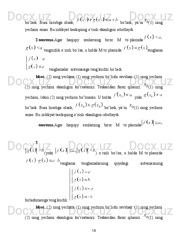 bo’ladi.   Buni   hisobga   olsak,     bo’ladi,   ya’ni (1)   ning
yechimi emas. Bu ziddiyat tasdiqning o’rinli ekanligini isbotlaydi.
2-teorema. Agar   haqiqiy   sonlarning   biror   M   to`plamida
 tengsizlik o`rinli bo`lsa, u holda M to`plamida   tenglama
 tenglamalar  sistemasiga teng kuchli bo`ladi. 
Isbot.   (2) ning yechimi (1) ning yechimi bo’lishi ravshan. (1) ning yechimi
(2)   ning   yechimi   ekanligini   ko’rsatamiz.   Teskaridan   faraz   qilamiz.   (1)   ning
yechimi, lekin (2) ning yechimi bo’lmasin. U holda     yoki  
bo’ladi.   Buni   hisobga   olsak,     bo’ladi,   ya’ni   (1)   ning   yechimi
emas. Bu ziddiyat tasdiqning o’rinli ekanligini isbotlaydi.
3 -teorema. Agar   haqiqiy   sonlarning   biror   M   to`plamida
(yoki   )   o`rinli   bo`lsa,   u   holda   M   to`plamida
tenglama   tenglamalarning   quyidagi     sistemasining
birlashmasiga teng kuchli:
Isbot.   (2) ning yechimi (1) ning yechimi bo’lishi ravshan. (1) ning yechimi
(2)   ning   yechimi   ekanligini   ko’rsatamiz.   Teskaridan   faraz   qilamiz.   (1)   ning
18