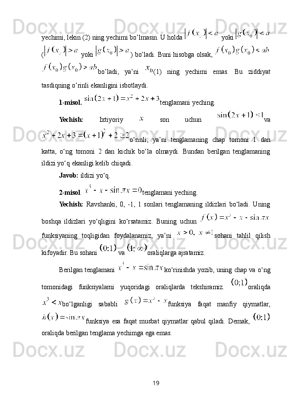 yechimi, lekin (2) ning yechimi bo’lmasin. U holda   yoki 
(  yoki  ) bo’ladi. Buni hisobga olsak, 
bo’ladi,   ya’ni   (1)   ning   yechimi   emas.   Bu   ziddiyat
tasdiqning o’rinli ekanligini isbotlaydi.
1-misol.  tenglamani yeching.
Yechish:   Ixtiyoriy     son   uchun   va
o‘rinli,   ya’ni   tenglamaning   chap   tomoni   1   dan
katta,   o‘ng   tomoni   2   dan   kichik   bo‘la   olmaydi.   Bundan   berilgan   tenglamaning
ildizi yo‘q ekanligi kelib chiqadi.
Javob:  ildizi yo‘q.
2-misol .  tenglamani yeching.
Yechish:   Ravshanki,   0,   -1,   1   sonlari   tenglamaning   ildizlari   bo‘ladi.   Uning
boshqa   ildizlari   yo‘qligini   ko‘rsatamiz.   Buning   uchun  
funksiyaning   toqligidan   foydalanamiz,   ya’ni   sohani   tahlil   qilish
kifoyadir. Bu sohani   va  oraliqlarga ajratamiz. 
Berilgan tenglamani   ko‘rinishda yozib, uning chap va o‘ng
tomonidagi   funksiyalarni   yuqoridagi   oraliqlarda   tekshiramiz.   oraliqda
bo‘lganligi   sababli   funksiya   faqat   manfiy   qiymatlar,
funksiya   esa   faqat   musbat   qiymatlar   qabul   qiladi.   Demak,  
oraliqda berilgan tenglama yechimga ega emas.
19