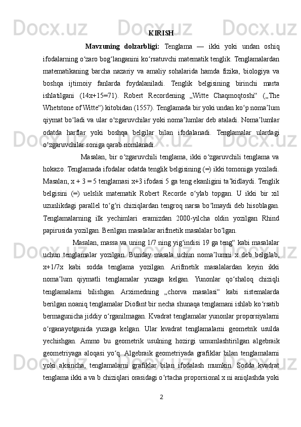 KIRISH
Mavzuning   dolzarbligi:   Tenglama   —   ikki   yoki   undan   oshiq
ifodalarning o zaro bog langanini ko rsatuvchi matematik tenglik. Tenglamalardanʻ ʻ ʻ
matematikaning   barcha   nazariy   va   amaliy   sohalarida   hamda   fizika,   biologiya   va
boshqa   ijtimoiy   fanlarda   foydalaniladi.   Tenglik   belgisining   birinchi   marta
ishlatilgani   (14x+15=71).   Robert   Recordening   „Witte   Chaqmoqtoshi“   („The
Whetstone of Witte“) kitobidan (1557). Tenglamada bir yoki undan ko p noma lum	
ʻ ʼ
qiymat bo ladi va ular o zgaruvchilar yoki noma lumlar deb ataladi. Noma lumlar	
ʻ ʻ ʼ ʼ
odatda   harflar   yoki   boshqa   belgilar   bilan   ifodalanadi.   Tenglamalar   ulardagi
o zgaruvchilar soniga qarab nomlanadi. 	
ʻ
                              Masalan,  bir   o zgaruvchili  tenglama,  ikki  o zgaruvchili   tenglama  va	
ʻ ʻ
hokazo. Tenglamada ifodalar odatda tenglik belgisining (=) ikki tomoniga yoziladi.
Masalan, x + 3 = 5 tenglamasi x+3 ifodasi 5 ga teng ekanligini ta kidlaydi. Tenglik	
ʼ
belgisini   (=)   uelslik   matematik   Robert   Recorde   o ylab   topgan.   U   ikki   bir   xil	
ʻ
uzunlikdagi   parallel   to g ri   chiziqlardan  tengroq  narsa   bo lmaydi   deb   hisoblagan.	
ʻ ʻ ʻ
Tenglamalarning   ilk   yechimlari   eramizdan   2000-yilcha   oldin   yozilgan   Rhind
papirusida yozilgan. Berilgan masalalar arifmetik masalalar bo lgan. 	
ʻ
               Masalan, massa va uning 1/7 ning yig indisi 19 ga teng“ kabi masalalar	
ʻ
uchun   tenglamalar   yozilgan.   Bunday   masala   uchun   noma lumni   x   deb   belgilab,	
ʼ
x+1/7x   kabi   sodda   tenglama   yozilgan.   Arifmetik   masalalardan   keyin   ikki
noma lum   qiymatli   tenglamalar   yuzaga   kelgan.	
ʼ   Yunonlar   qo shaloq   chiziqli	ʻ
tenglamalarni   bilishgan.   Arximedning   „chorva   masalasi“   kabi   sistemalarda
berilgan noaniq tenglamalar Diofant bir necha shunaqa tenglamani ishlab ko rsatib	
ʻ
bermagunicha jiddiy o rganilmagan. Kvadrat tenglamalar yunonlar proporsiyalarni	
ʻ
o rganayotganida   yuzaga   kelgan.   Ular   kvadrat   tenglamalarni   geometrik   usulda	
ʻ
yechishgan.   Ammo   bu   geometrik   usulning   hozirgi   umumlashtirilgan   algebraik
geometriyaga   aloqasi   yo q.  Algebraik   geometriyada   grafiklar   bilan   tenglamalarni	
ʻ
yoki   aksincha,   tenglamalarni   grafiklar   bilan   ifodalash   mumkin.   Sodda   kvadrat
tenglama ikki a va b chiziqlari orasidagi o rtacha proporsional x ni aniqlashda yoki	
ʻ
2 