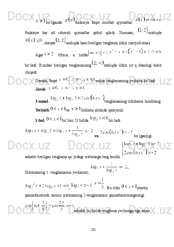 bo‘lganda   funksiya   faqat   musbat   qiymatlar,  
funksiya   har   xil   ishorali   qiymatlar   qabul   qiladi.   Xususan,   oraliqda
, demak oraliqda ham berilgan tenglama ildizi mavjud emas. 
Agar   бўлсa,   u   holda
bo‘ladi.   Bundan   berilgan   tenglamaning oraliqda   ildizi   yo‘q   ekanligi   kelib
chiqadi. 
Demak, faqat  sonlar tenglamaning yechimi bo‘ladi. 
Javob :  .
3 -misol .  tenglamaning ildizlarini hisoblang.
Yechish: va  hollarni alohida qaraymiz.
1-hol.  bo`lsin. U holda  bo`ladi.
 va   bo`lganligi 
sababli berilgan tenglama qo`yidagi sistemaga teng kuchli:
Sistemaning 1- tenglamasini yechamiz, 
,  ,  .   Bu ildiz  shartni 
qanoatlantiradi, ammo sistemaning 2-tenglamasini qanoatlantirmaganligi
sababli bu holda tenglama yechimga ega emas.    
20