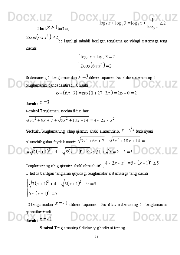 2 -hol. bo`lsa,   ,
bo`lganligi sababli berilgan tenglama qo`yidagi sistemaga teng
kuchli:
Sistemaning 1- tenglamasidan  ildizni topamiz. Bu  ildiz sistemaning 2- 
tenglamasini qanoatlantiradi. Chunki 
Javob: 
4 -misol . Tenglamani nechta ildizi bor.
Yechish. Tenglamaning  chap qismini shakl almashtirib,  funksiyani 
o`suvchiligidan foydalanamiz.
Tenglamaning o`ng qismini shakl almashtirib, 
U holda berilgan tenglama quyidagi tenglamalar sistemasiga teng kuchli
  2-tenglamadan     ildizni   topamiz.     Bu   ildiz   sistemaning   1-   tenglamasini
qanoatlantiradi.  
Javob: 
5 -misol . Tenglamaning ildizlari yig`indisini toping.
21