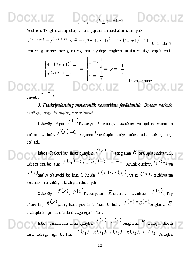 Yechish.  Tenglamaning chap va o`ng qismini shakl almashtiraylik.
.   U   holda   2-
teoremaga asosan berilgan tenglama quyidagi tenglamalar sistemasiga teng kuchli:
   ildizni topamiz.
Javob: 
3.   Funksiyalarning   monotonlik   xossasidan   foydalanish.   Bunday   yechish
usuli quyidagi  tasdiqlarga asoslanadi.
1- tasdiq .   Agar   funksiya   oraliqda   uzluksiz   va   qat’iy   monoton
bo‘lsa,   u   holda tenglama oraliqda   ko‘pi   bilan   bitta   ildizga   ega
bo‘ladi.
Isbot.  Teskaridan faraz qilaylik.   tenglama   oraliqda  ikkita turli
ildizga ega bo’lsin:   . Aniqlik uchun   va
qat’iy   o’suvchi  bo’lsin. U holda   , ya’ni     ziddiyatga
kelamiz. Bu ziddiyat tasdiqni isbotlaydi.
2- tasdiq .   va funksiyalar   oraliqda   uzluksiz,   qat’iy
o‘suvchi,     qat’iy   kamayuvchi   bo‘lsin.   U   h olda   tenglama  
oraliqda ko‘pi bilan bitta ildizga ega bo‘ladi.
Isbot. Teskaridan faraz qilaylik.     tenglama     oraliqda   ikkita
turli   ildizga   ega   bo’lsin:     Aniqlik
22
