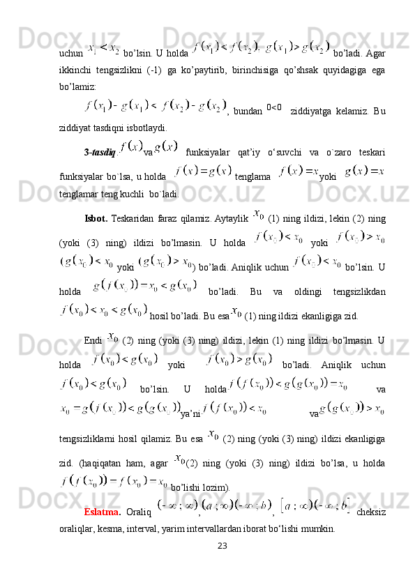 uchun     bo’lsin. U holda     bo’ladi. Agar
ikkinchi   tengsizlikni   (-1)   ga   ko’paytirib,   birinchisiga   qo’shsak   quyidagiga   ega
bo’lamiz:
,   bundan  0<0     ziddiyatga   kelamiz.   Bu
ziddiyat tasdiqni isbotlaydi.
3- tasdiq . va   funksiyalar   qat’iy   o‘suvchi   va   o`zaro   teskari
funksiyalar bo`lsa, u holda      tenglama    yoki   
tenglamar teng kuchli  bo`ladi.
Isbot.   Teskaridan   faraz   qilamiz.  Aytaylik     (1)   ning   ildizi,   lekin   (2)   ning
(yoki   (3)   ning)   ildizi   bo’lmasin.   U   holda     yoki  
  yoki   ) bo’ladi. Aniqlik uchun     bo’lsin. U
holda     bo’ladi.   Bu   va   oldingi   tengsizlikdan
 hosil bo’ladi. Bu esa  (1) ning ildizi ekanligiga zid.
Endi     (2)   ning   (yoki   (3)   ning)   ildizi,   lekin   (1)   ning   ildizi   bo’lmasin.   U
holda     yoki       bo’ladi.   Aniqlik   uchun
  bo’lsin.   U   holda     va
ya’ni   va
tengsizliklarni hosil  qilamiz. Bu esa     (2) ning (yoki  (3) ning)  ildizi ekanligiga
zid.   (haqiqatan   ham,   agar   (2)   ning   (yoki   (3)   ning)   ildizi   bo’lsa,   u   holda
 bo’lishi lozim).
Eslatma .   Oraliq   , ,     cheksiz
oraliqlar, kesma, interval, yarim intervallardan iborat bo‘lishi mumkin.
23