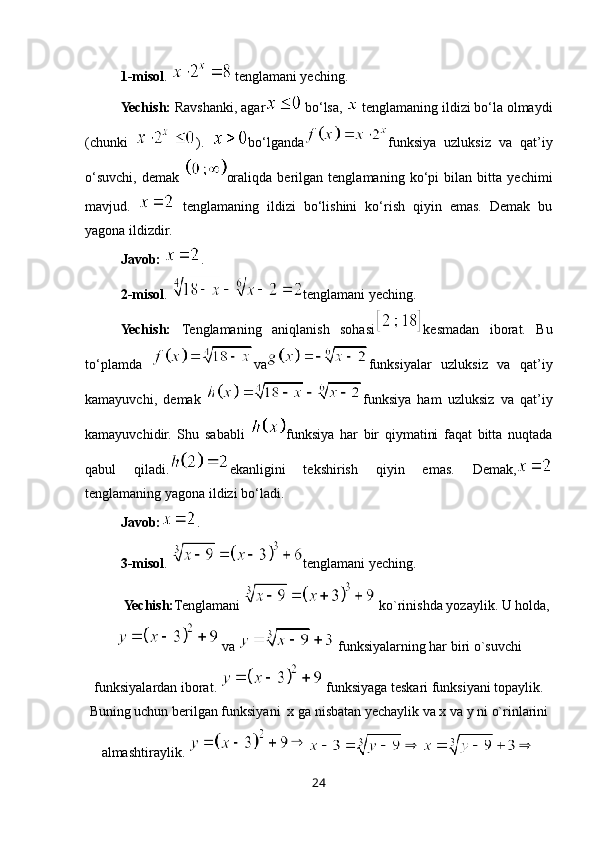 1-misol . 
  tenglamani yeching.
Yechish:  Ravshanki, agar
  bo‘lsa,   tenglamaning ildizi bo‘la olmaydi
(chunki   ).   bo‘lganda funksiya   uzluksiz   va   qat’iy
o‘suvchi,   demak   oraliqda   berilgan   tenglamaning   ko‘pi   bilan   bitta   yechimi
mavjud.     tenglamaning   ildizi   bo‘lishini   ko‘rish   qiyin   emas.   Demak   bu
yagona ildizdir.
Javob:  .
2-misol .  tenglamani yeching.
Yechish:   Tenglamaning   aniqlanish   sohasi kesmadan   iborat.   Bu
to‘plamda   va funksiyalar   uzluksiz   va   qat’iy
kamayuvchi,   demak   funksiya   ham   uzluksiz   va   qat’iy
kamayuvchidir.   Shu   sababli   funksiya   har   bir   qiymatini   faqat   bitta   nuqtada
qabul   qiladi. ekanligini   tekshirish   qiyin   emas.   Demak,
tenglamaning yagona ildizi bo‘ladi.
Javob: .
3 -misol .  tenglamani yeching.
Yechish: Tenglamani   ko`rinishda yozaylik. U holda,
 va   funksiyalarning har biri o`suvchi
funksiyalardan iborat.   funksiyaga teskari funksiyani topaylik.
Buning uchun berilgan funksiyani  x ga nisbatan yechaylik va x va y ni o`rinlarini
almashtiraylik. 
24 