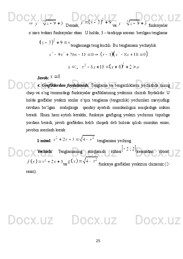 . Demak,   va   funksiyalar
o`zaro teskari funksiyalar ekan.  U holda, 3 – tasdiqqa asosan  berilgan tenglama
tenglamaga teng kuchli. Bu tenglamani yechaylik.
Javob :
4.   Grafiklardan   foydalanish.   Tenglama   va   tengsizliklarni   yechishda   uning
chap va o‘ng tomonidagi funksiyalar grafiklarining yeskizini chizish foydalidir. U
holda   grafiklar   yeskizi   sonlar   o‘qini   tenglama   (tengsizlik)   yechimlari   mavjudligi
ravshan   bo‘lgan     oraliqlarga     qanday   ajratish   mumkinligini   aniqlashga   imkon
beradi.   Shuni   ham   aytish   kerakki,   funksiya   grafiging   yeskizi   yechimni   topishga
yordam   beradi,   javob   grafikdan   kelib   chiqadi   deb   hulosa   qilish   mumkin   emas,
javobni asoslash kerak.
1-misol .    t englamani yeching.
Yechish:   Tenglamaning   aniqlanish   sohasi kesmadan   iborat.
va funksiya grafiklari yeskizini chizamiz (2-
rasm). 
25