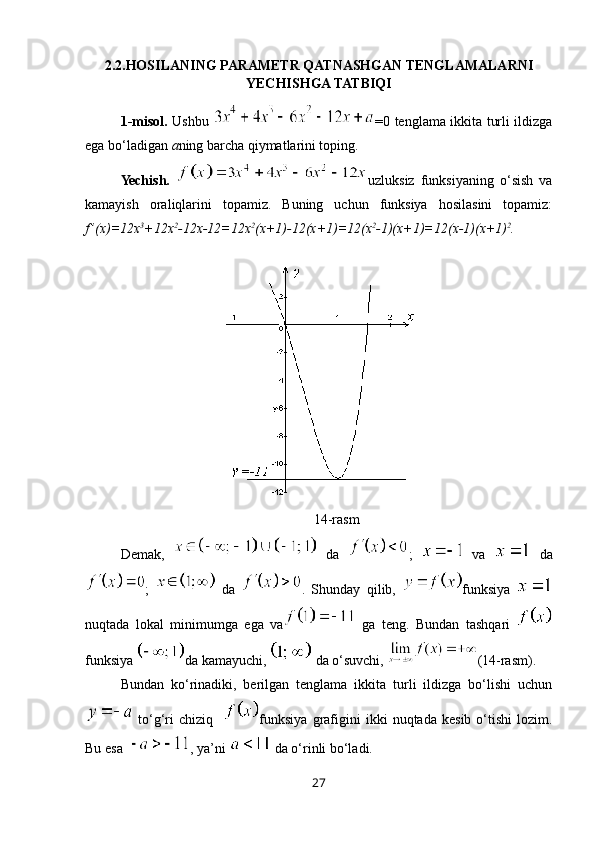 2.2. HOSILANING PARAMETR QATNASHGAN TENGLAMALARNI
YECHISHGA TATBIQI
1-misol.   Ushbu   =0 tenglama ikkita turli ildizga
ega bo‘ladigan  a ning barcha qiymatlarini toping.
Yechish.   uzluksiz   funksiyaning   o‘sish   va
kamayish   oraliqlarini   topamiz.   Buning   uchun   funksiya   hosilasini   topamiz:
f ’(x)=12x 3
+12x 2
-12x-12=12x 2
(x+1)-12(x+1)=12(x 2
-1)(x+1)=12(x-1)(x+1) 2
.
14-rasm
Demak,     da   ;     va     da
;     da   .   Shunday   qilib,   funksiya  
nuqtada   lokal   minimumga   ega   va   ga   teng.   Bundan   tashqari  
funksiya  da kamayuchi,   da o‘suvchi,  (14-rasm).
Bundan   ko‘rinadiki,   berilgan   tenglama   ikkita   turli   ildizga   bo‘lishi   uchun
  to‘g‘ri   chiziq     funksiya   grafigini   ikki   nuqtada   kesib   o‘tishi   lozim.
Bu esa   , ya’ni   da o‘rinli bo‘ladi. 
27