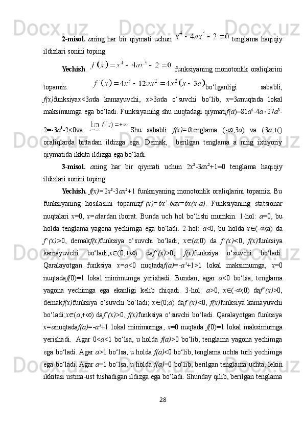 2-misol.   a ning   har   bir   qiymati   uchun     tenglama   haqiqiy
ildizlari sonini toping.
Yechish .     funksiyaning   monotonlik   oraliqlarini
topamiz.   bo‘lganligi   sababli,
f(x) funksiya x <3 a da   kamayuvchi,   x >3 a da   o‘suvchi   bo‘lib,   x =3 a nuqtada   lokal
maksimumga ega bo‘ladi. Funksiyaning shu nuqtadagi qiymati f(a )=81 a 4
-4 a  27 a 3
-
2=-3 a 4
-2<0 va   . Shu   sababli   f(x)=0 tenglama   (-  ;3 a )   va   (3 a ;+()
oraliqlarda   bittadan   ildizga   ega.   Demak,     berilgan   tenglama   a   ning   ixtiyoriy
qiymatida ikkita ildizga ega bo‘ladi.
3-misol.   a ning   har   bir   qiymati   uchun   2 x 3
-3 ax 2
+1=0   tenglama   haqiqiy
ildizlari sonini toping.
Yechish.   f(x)= 2 x 3
-3 ax 2
+1 funksiyaning monotonlik oraliqlarini topamiz. Bu
funksiyaning   hosilasini   topamiz f ’(x)=6x 2
-6ax=6x(x-a) .   Funksiyaning   statsionar
nuqtalari   x =0,   x=a lardan   iborat.   Bunda   uch   hol   bo‘lishi   mumkin.   1-hol:   a =0,   bu
holda   tenglama   yagona   yechimga   ega   bo‘ladi.   2-hol:   a <0,   bu   holda   x  (-  ;a)   da
f ’(x)> 0,   demak f(x) funksiya   o‘suvchi   bo‘ladi;   x  ( a ;0)   da   f ’(x)< 0,   f(x) funksiya
kamayuvchi   bo‘ladi; x  (0;+  )   da f ’(x) >0,   f(x) funksiya   o‘suvchi   bo‘ladi.
Qaralayotgan   funksiya   x=a <0   nuqtada f(a)=-a 3
+1>1   lokal   maksimumga,   x =0
nuqtada f( 0)=1   lokal   minimumga   yerishadi.   Bundan,   agar   a <0   bo‘lsa,   tenglama
yagona   yechimga   ega   ekanligi   kelib   chiqadi.   3-hol:   a >0,   x  (-  ;0)   da f ’(x) >0,
demak f(x) funksiya   o‘suvchi   bo‘ladi;   x  (0; a )   da f ’(x)< 0,   f(x) funksiya   kamayuvchi
bo‘ladi; x  ( a ;+  ) da f ’(x) >0,   f(x) funksiya  o‘suvchi  bo‘ladi. Qaralayotgan funksiya
x=a nuqtada f(a)=-a 3
+1   lokal   minimumga,   x =0   nuqtada   f( 0)=1   lokal   maksimumga
yerishadi.   Agar   0< a <1 bo‘lsa,  u holda   f(a) >0 bo‘lib, tenglama  yagona  yechimga
ega bo‘ladi. Agar  a >1 bo‘lsa, u holda  f(a) <0 bo‘lib, tenglama uchta turli yechimga
ega bo‘ladi. Agar  a =1 bo‘lsa, u holda  f(a) =0 bo‘lib, berilgan tenglama uchta, lekin
ikkitasi ustma-ust tushadigan ildizga ega bo‘ladi. Shunday qilib, berilgan tenglama
28