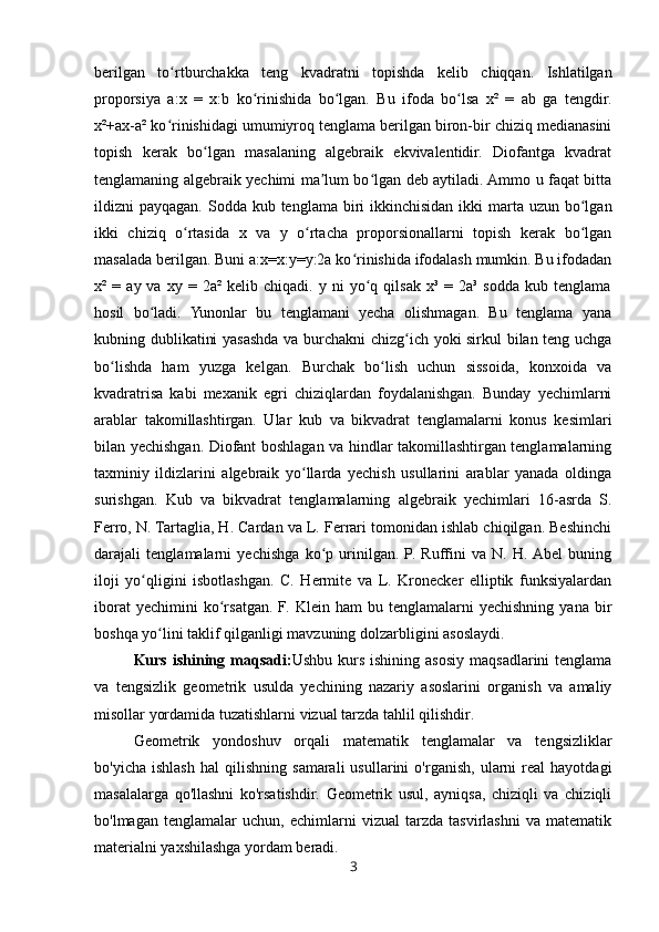 berilgan   to rtburchakka   teng   kvadratni   topishda   kelib   chiqqan.   Ishlatilganʻ
proporsiya   a:x   =   x:b   ko rinishida   bo lgan.   Bu   ifoda   bo lsa   x²   =   ab   ga   tengdir.	
ʻ ʻ ʻ
x²+ax-a² ko rinishidagi umumiyroq tenglama berilgan biron-bir chiziq medianasini	
ʻ
topish   kerak   bo lgan   masalaning   algebraik   ekvivalentidir.   Diofantga   kvadrat	
ʻ
tenglamaning algebraik yechimi ma lum bo lgan deb aytiladi. Ammo u faqat bitta	
ʼ ʻ
ildizni  payqagan. Sodda kub tenglama biri  ikkinchisidan ikki  marta uzun bo lgan	
ʻ
ikki   chiziq   o rtasida   x   va   y   o rtacha   proporsionallarni   topish   kerak   bo lgan	
ʻ ʻ ʻ
masalada berilgan. Buni a:x=x:y=y:2a ko rinishida ifodalash mumkin. Bu ifodadan	
ʻ
x²  =   ay  va   xy   =  2a²   kelib  chiqadi.   y  ni   yo q   qilsak   x³  =   2a³  sodda   kub  tenglama	
ʻ
hosil   bo ladi.   Yunonlar   bu   tenglamani   yecha   olishmagan.   Bu   tenglama   yana	
ʻ
kubning dublikatini yasashda va burchakni chizg ich yoki sirkul bilan teng uchga	
ʻ
bo lishda   ham   yuzga   kelgan.   Burchak   bo lish   uchun   sissoida,   konxoida   va	
ʻ ʻ
kvadratrisa   kabi   mexanik   egri   chiziqlardan   foydalanishgan.   Bunday   yechimlarni
arablar   takomillashtirgan.   Ular   kub   va   bikvadrat   tenglamalarni   konus   kesimlari
bilan yechishgan. Diofant boshlagan va hindlar takomillashtirgan tenglamalarning
taxminiy   ildizlarini   algebraik   yo llarda   yechish   usullarini   arablar   yanada   oldinga	
ʻ
surishgan.   Kub   va   bikvadrat   tenglamalarning   algebraik   yechimlari   16-asrda   S.
Ferro, N. Tartaglia, H. Cardan va L. Ferrari tomonidan ishlab chiqilgan. Beshinchi
darajali   tenglamalarni   yechishga   ko p   urinilgan.   P.   Ruffini   va   N.   H.  Abel   buning	
ʻ
iloji   yo qligini   isbotlashgan.   C.   Hermite   va   L.   Kronecker   elliptik   funksiyalardan	
ʻ
iborat   yechimini   ko rsatgan.   F.   Klein   ham   bu   tenglamalarni   yechishning   yana   bir	
ʻ
boshqa yo lini taklif qilganligi mavzuning dolzarbligini asoslaydi.	
ʻ
Kurs  ishining  maqsadi: Ushbu  kurs  ishining  asosiy   maqsadlarini   tenglama
va   tengsizlik   geometrik   usulda   yechining   nazariy   asoslarini   organish   va   amaliy
misollar yordamida tuzatishlarni vizual tarzda tahlil qilishdir. 
Geometrik   yondoshuv   orqali   matematik   tenglamalar   va   tengsizliklar
bo'yicha   ishlash   hal   qilishning   samarali   usullarini   o'rganish,   ularni   real   hayotdagi
masalalarga   qo'llashni   ko'rsatishdir.   Geometrik   usul,   ayniqsa,   chiziqli   va   chiziqli
bo'lmagan   tenglamalar   uchun,   echimlarni   vizual   tarzda   tasvirlashni   va   matematik
materialni yaxshilashga yordam beradi.
3 