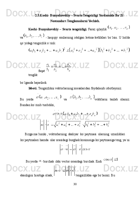 2.3.Koshi- Bunyakovskiy – Svarts Tengsizligi Yordamida Ba`Zi
Nostandart Tenglamalarni Yechish.
Koshi- Bunyakovskiy – Svarts tengsizligi.   Faraz qilaylik 
va   -   haqiqiy   sonlarning   istalgan   ketma-ketliklari   bo`lsin.   U   holda
qo`yidagi tengsizlik o`rinli:
tenglik  faqat 
bo`lganda bajariladi.
Isboti.  Tengsizlikni vektorlarning xossalaridan foydalanib isbotlaymiz.
Bu   yerda     va   vektrlarni   tanlab   olamiz.
Bundan ko`rinib turibdiki, 
Bizga ma`lumki , vektorlarning  skaliyar  ko`paytmasi  ularning  uzunliklari
ko`paytmalari hamda  ular orasidagi burghak kosinusiga ko`paytmasiga teng, ya`ni
       Bu yerda  - burchak  ikki vector orasidagi burchak. Endi   
ekanligini hisobga olsak,   tengsizlikka ega bo`lamiz. Bu 
30