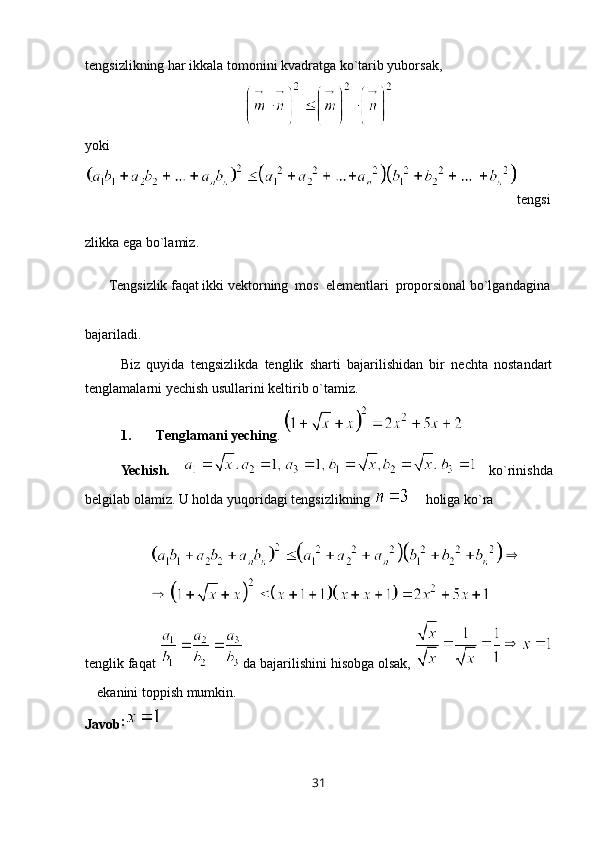 tengsizlikning har ikkala tomonini kvadratga ko`tarib yuborsak, 
yoki 
tengsi
zlikka ega bo`lamiz.
       Tengsizlik faqat ikki vektorning  mos  elementlari  proporsional bo`lgandagina
bajariladi.
Biz   quyida   tengsizlikda   tenglik   sharti   bajarilishidan   bir   nechta   nostandart
tenglamalarni yechish usullarini keltirib o`tamiz.
1. Tenglamani yeching . 
Yechish.   ko`rinishda
belgilab olamiz. U holda yuqoridagi tengsizlikning   holiga ko`ra 
tenglik faqat  da bajarilishini hisobga olsak, 
ekanini toppish mumkin.
Javob :
31