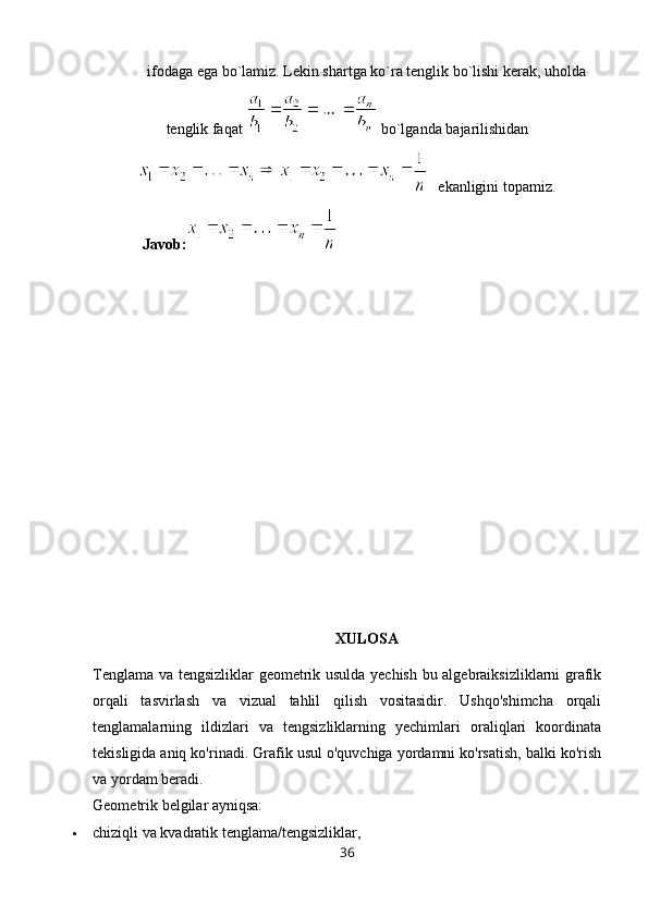 ifodaga ega bo`lamiz. Lekin shartga ko`ra tenglik bo`lishi kerak, uholda
tenglik faqat   bo`lganda bajarilishidan
   ekanligini topamiz.
   Javob:
XULOSA
Tenglama va tengsizliklar geometrik usulda yechish bu algebraiksizliklarni grafik
orqali   tasvirlash   va   vizual   tahlil   qilish   vositasidir.   Ushqo'shimcha   orqali
tenglamalarning   ildizlari   va   tengsizliklarning   yechimlari   oraliqlari   koordinata
tekisligida aniq ko'rinadi. Grafik usul o'quvchiga yordamni ko'rsatish, balki ko'rish
va yordam beradi.
Geometrik belgilar ayniqsa:
 chiziqli va kvadratik tenglama/tengsizliklar,
36