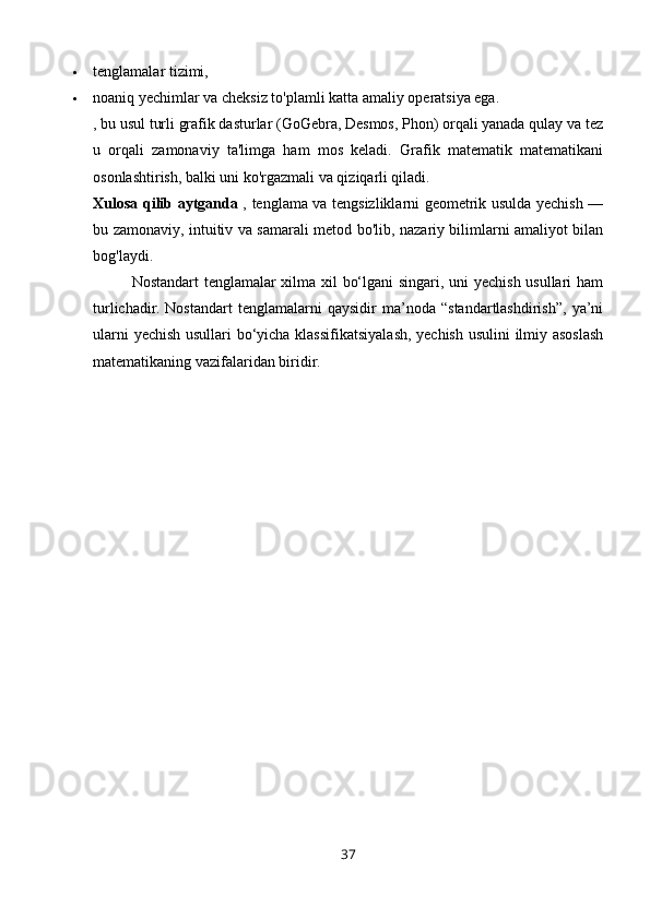  tenglamalar tizimi,
 noaniq yechimlar va cheksiz to'plamli katta amaliy operatsiya ega.
, bu usul turli grafik dasturlar (GoGebra, Desmos, Phon) orqali yanada qulay va tez
u   orqali   zamonaviy   ta'limga   ham   mos   keladi.   Grafik   matematik   matematikani
osonlashtirish, balki uni ko'rgazmali va qiziqarli qiladi.
Xulosa qilib aytganda   , tenglama va tengsizliklarni geometrik usulda yechish —
bu zamonaviy, intuitiv va samarali metod bo'lib, nazariy bilimlarni amaliyot bilan
bog'laydi.
Nostandart tenglamalar xilma xil bo‘lgani singari, uni yechish usullari ham
turlichadir.   Nostandart   tenglamalarni   qaysidir   ma’noda   “standartlashdirish”,   ya’ni
ularni yechish usullari bo‘yicha klassifikatsiyalash, yechish usulini  ilmiy asoslash
matematikaning vazifalaridan biridir.
37