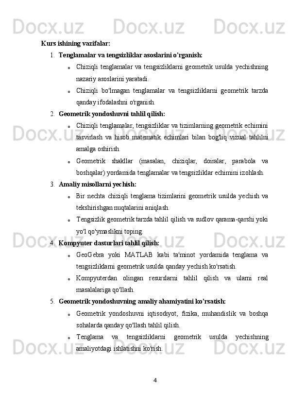 Kurs ishining v azifalar:
1. Tenglamalar va tengsizliklar asoslarini o'rganish:
o Chiziqli  tenglamalar   va  tengsizliklarni  geometrik  usulda  yechishning
nazariy asoslarini yaratadi.
o Chiziqli   bo'lmagan   tenglamalar   va   tengsizliklarni   geometrik   tarzda
qanday ifodalashni o'rganish.
2. Geometrik yondoshuvni tahlil qilish:
o Chiziqli tenglamalar, tengsizliklar va tizimlarning geometrik echimini
tasvirlash   va   hisob   matematik   echimlari   bilan   bog'liq   vizual   tahlilni
amalga oshirish.
o Geometrik   shakllar   (masalan,   chiziqlar,   doiralar,   parabola   va
boshqalar) yordamida tenglamalar va tengsizliklar echimini izohlash.
3. Amaliy misollarni yechish:
o Bir   nechta   chiziqli   tenglama  tizimlarini   geometrik  usulda   yechish   va
tekshirishgan nuqtalarini aniqlash.
o Tengsizlik geometrik tarzda tahlil qilish va sudlov qarama-qarshi yoki
yo'l qo'ymaslikni toping.
4. Kompyuter dasturlari tahlil qilish:
o GeoGebra   yoki   MATLAB   kabi   ta'minot   yordamida   tenglama   va
tengsizliklarni geometrik usulda qanday yechish ko'rsatish.
o Kompyuterdan   olingan   resurslarni   tahlil   qilish   va   ularni   real
masalalariga qo'llash.
5. Geometrik yondoshuvning amaliy ahamiyatini ko'rsatish:
o Geometrik   yondoshuvni   iqtisodiyot,   fizika,   muhandislik   va   boshqa
sohalarda qanday qo'llash tahlil qilish.
o Tenglama   va   tengsizliklarni   geometrik   usulda   yechishning
amaliyotdagi ishlatishni ko'rish.
4 