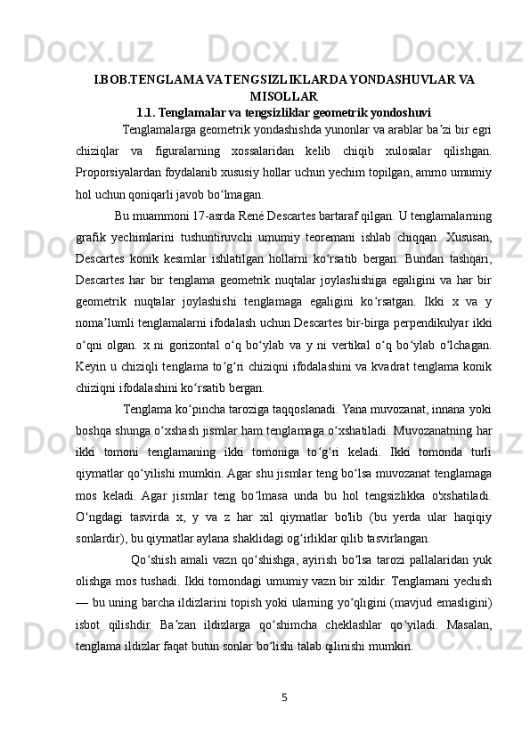 I.BOB.TENGLAMA VA TENGSIZLIKLARDA YONDASHUVLAR VA
MISOLLAR
1.1.   Tenglamalar va tengsizliklar geometrik yondoshuvi
              Tenglamalarga geometrik yondashishda yunonlar va arablar ba zi bir egriʼ
chiziqlar   va   figuralarning   xossalaridan   kelib   chiqib   xulosalar   qilishgan.
Proporsiyalardan foydalanib xususiy hollar uchun yechim topilgan, ammo umumiy
hol uchun qoniqarli javob bo lmagan. 	
ʻ
            Bu muammoni 17-asrda René Descartes bartaraf qilgan. U tenglamalarning
grafik   yechimlarini   tushuntiruvchi   umumiy   teoremani   ishlab   chiqqan.   Xususan,
Descartes   konik   kesimlar   ishlatilgan   hollarni   ko rsatib   bergan.   Bundan   tashqari,	
ʻ
Descartes   har   bir   tenglama   geometrik   nuqtalar   joylashishiga   egaligini   va   har   bir
geometrik   nuqtalar   joylashishi   tenglamaga   egaligini   ko rsatgan.   Ikki   x   va   y	
ʻ
noma lumli tenglamalarni ifodalash uchun Descartes bir-birga perpendikulyar ikki	
ʼ
o qni   olgan.   x   ni   gorizontal   o q   bo ylab   va   y   ni   vertikal   o q   bo ylab   o lchagan.	
ʻ ʻ ʻ ʻ ʻ ʻ
Keyin u chiziqli tenglama to g ri chiziqni ifodalashini va kvadrat tenglama konik	
ʻ ʻ
chiziqni ifodalashini ko rsatib bergan. 	
ʻ
              Tenglama ko pincha taroziga taqqoslanadi. Yana muvozanat, innana yoki
ʻ
boshqa shunga o xshash jismlar ham tenglamaga o xshatiladi. Muvozanatning har	
ʻ ʻ
ikki   tomoni   tenglamaning   ikki   tomoniga   to g ri   keladi.   Ikki   tomonda   turli	
ʻ ʻ
qiymatlar qo yilishi mumkin. Agar shu jismlar teng bo lsa muvozanat tenglamaga	
ʻ ʻ
mos   keladi.   Agar   jismlar   teng   bo lmasa   unda   bu   hol   tengsizlikka   o'xshatiladi.	
ʻ
O ngdagi   tasvirda   x,   y   va   z   har   xil   qiymatlar   bo'lib   (bu   yerda   ular   haqiqiy	
ʻ
sonlardir), bu qiymatlar aylana shaklidagi og irliklar qilib tasvirlangan. 	
ʻ
                        Qo shish   amali   vazn   qo shishga,   ayirish   bo lsa   tarozi   pallalaridan   yuk	
ʻ ʻ ʻ
olishga mos tushadi. Ikki tomondagi umumiy vazn bir xildir. Tenglamani  yechish
— bu uning barcha ildizlarini topish yoki ularning yo qligini (mavjud emasligini)	
ʻ
isbot   qilishdir.   Ba zan   ildizlarga   qo shimcha   cheklashlar   qo yiladi.   Masalan,	
ʼ ʻ ʻ
tenglama ildizlar faqat butun sonlar bo lishi talab qilinishi mumkin. 	
ʻ
5