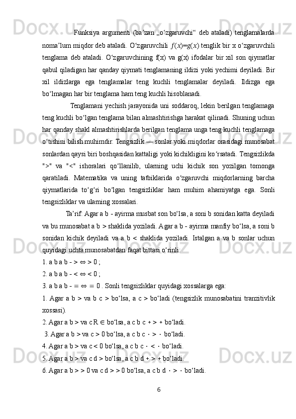                         Funksiya   argumenti   (ba zan   „o zgaruvchi“   deb   ataladi)   tenglamalardaʼ ʻ
noma lum miqdor deb ataladi. O zgaruvchili 	
ʼ ʻ ?????? ( ?????? )= ?????? ( ?????? ) tenglik bir x o zgaruvchili	ʻ
tenglama   deb   ataladi.   O zgaruvchining   f(x)   va   g(x)   ifodalar   bir   xil   son   qiymatlar	
ʻ
qabul qiladigan har qanday qiymati tenglamaning ildizi yoki yechimi deyiladi. Bir
xil   ildizlarga   ega   tenglamalar   teng   kuchli   tenglamalar   deyiladi.   Ildizga   ega
bo lmagan har bir tenglama ham teng kuchli hisoblanadi. 	
ʻ
                       Tenglamani yechish jarayonida uni soddaroq, lekin berilgan tenglamaga
teng kuchli bo lgan tenglama bilan almashtirishga harakat qilinadi. Shuning uchun	
ʻ
har qanday shakl almashtirishlarda berilgan tenglama unga teng kuchli tenglamaga
o tishini bilish muhimdir. Tengsizlik — sonlar yoki miqdorlar orasidagi munosabat	
ʻ
sonlardan qaysi biri boshqasidan kattaligi yoki kichikligini ko rsatadi. Tengsizlikda	
ʻ
">"   va   "<"   ishoralari   qo llanilib,   ularning   uchi   kichik   son   yozilgan   tomonga	
ʻ
qaratiladi.   Matematika   va   uning   tatbiklarida   o zgaruvchi   miqdorlarning   barcha	
ʻ
qiymatlarida   to g ri   bo lgan   tengsizliklar   ham   muhim   ahamiyatga   ega.   Sonli	
ʻ ʻ ʻ
tengsizliklar va ularning xossalari.
             Ta’rif: Agar a b    ayirma musbat son bo‘lsa, a soni b sonidan katta deyiladi
va bu munosabat a b    shaklida yoziladi. Agar a b    ayirma manfiy bo‘lsa, a soni b
sonidan   kichik   deyiladi   va   a   b      shaklida   yoziladi.   Istalgan   a   va   b   sonlar   uchun
quyidagi uchta munosabatdan faqat bittasi o‘rinli: 
1. a b a b             0 ; 
2. a b a b             0 ; 
3. a b a b             0 . Sonli tengsizliklar quyidagi xossalarga ega: 
1. Agar   a  b      va  b  c      bo‘lsa,   a  c      bo‘ladi  (tengsizlik  munosabatini   tranzitivlik
xossasi). 
2. Agar a b    va c R    bo‘lsa, a c b c          bo‘ladi.
 3. Agar a b    va c    0 bo‘lsa, a c b c          bo‘ladi. 
4. Agar a b    va c    0 bo‘lsa, a c b c          bo‘ladi. 
5. Agar a b    va c d    bo‘lsa, a c b d          bo‘ladi. 
6. Agar a b       0 va c d       0 bo‘lsa, a c b d          bo‘ladi. 
6 