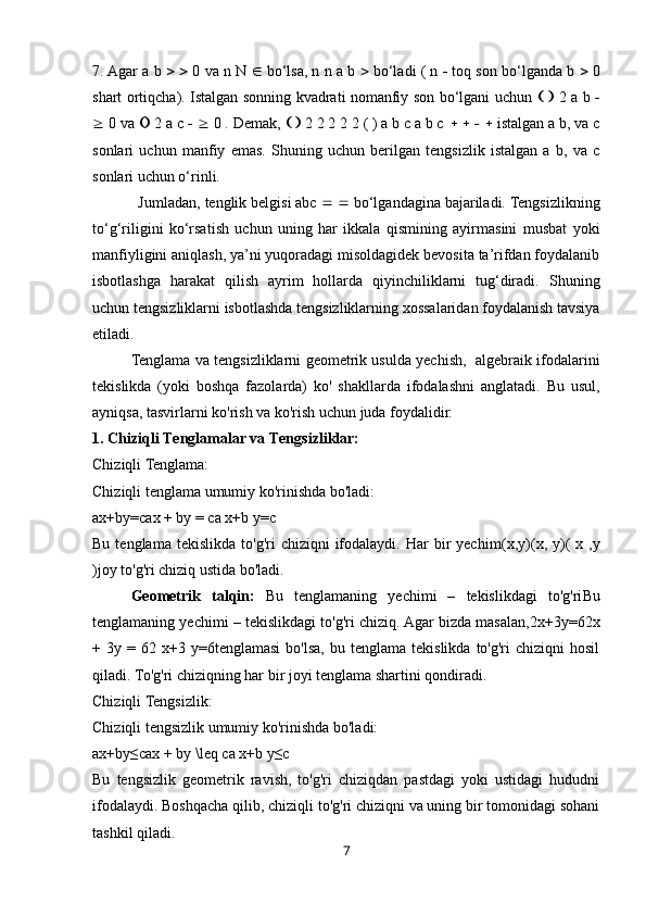 7. Agar a b       0 va n N    bo‘lsa, n n a b    bo‘ladi ( n    toq son bo‘lganda b    0
shart ortiqcha). Istalgan sonning kvadrati nomanfiy son bo‘lgani uchun         2 a b   
  0 va    2 a c       0 . Demak,       2 2 2 2 2 ( ) a b c a b c             istalgan a b, va c
sonlari   uchun   manfiy   emas.   Shuning   uchun   berilgan   tengsizlik   istalgan   a   b,   va   c
sonlari uchun o‘rinli. 
           Jumladan,   tenglik belgisi abc       bo‘lgandagina bajariladi. Tengsizlikning
to‘g‘riligini   ko‘rsatish   uchun   uning   har   ikkala   qismining   ayirmasini   musbat   yoki
manfiyligini aniqlash, ya’ni yuqoradagi misoldagidek bevosita ta’rifdan foydalanib
isbotlashga   harakat   qilish   ayrim   hollarda   qiyinchiliklarni   tug‘diradi.   Shuning
uchun tengsizliklarni isbotlashda tengsizliklarning xossalaridan foydalanish tavsiya
etiladi.
Tenglama va tengsizliklarni geometrik usulda yechish,   algebraik ifodalarini
tekislikda   (yoki   boshqa   fazolarda)   ko'   shakllarda   ifodalashni   anglatadi.   Bu   usul,
ayniqsa, tasvirlarni ko'rish va ko'rish uchun juda foydalidir.
1. Chiziqli Tenglamalar va Tengsizliklar:
Chiziqli Tenglama:
Chiziqli tenglama umumiy ko'rinishda bo'ladi:
ax+by=cax + by = c a x + b y = c  
Bu  tenglama  tekislikda   to'g'ri   chiziqni   ifodalaydi.   Har  bir   yechim (x,y)(x,  y) (   x   , y
) joy to'g'ri chiziq ustida bo'ladi.
Geometrik   talqin:   Bu   tenglamaning   yechimi   –   tekislikdagi   to'g'ri Bu
tenglamaning yechimi – tekislikdagi to'g'ri chiziq. Agar bizda masalan, 2x+3y=62x
+  3y  =  6 2  x + 3  y = 6 tenglamasi  bo'lsa,  bu  tenglama   tekislikda  to'g'ri   chiziqni  hosil
qiladi.  To'g'ri chiziqning har bir joyi tenglama shartini qondiradi.
Chiziqli Tengsizlik:
Chiziqli tengsizlik umumiy ko'rinishda bo'ladi:
ax+by≤cax + by \leq c a x + b y ≤ c  
Bu   tengsizlik   geometrik   ravish,   to'g'ri   chiziqdan   pastdagi   yoki   ustidagi   hududni
ifodalaydi. Boshqacha qilib, chiziqli to'g'ri chiziqni va uning bir tomonidagi sohani
tashkil qiladi.
7