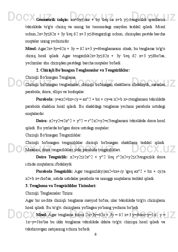Geometrik   talqin:   ax+by≤cax   +   by   \leq   c a   x + b   y ≤ c tengsizlik   qismlarini
tekislikda   to'g'ri   chiziq   va   uning   bir   tomonidagi   maydon   tashkil   qiladi.   Misol
uchun, 2x+3y≤62x + 3y \leq 6 2 x + 3 y ≤ 6 tengsizligi uchun, chiziqdan pastda barcha
nuqtalar uning yechimidir.
Misol:  Agar 2x+3y=62x + 3y = 6 2 x + 3 y = 6 tenglamasini olsak, bu tenglama to'g'ri
chiziq   hosil   qiladi.   Agar   tengsizlik 2x+3y≤62x   +   3y   \leq   6 2   x + 3   y ≤ 6 bo'lsa,
yechimlar shu chiziqdan pastdagi barcha nuqtalar bo'ladi.
2. Chiziqli Bo'lmagan Tenglamalar va Tengsizliklar:
Chiziqli Bo'lmagan Tenglama:
Chiziqli   bo'lmagan tenglamalar,  chiziqli   bo'lmagan  shakllarni  ifodalaydi,  masalan
parabola, doira, ellips va boshqalar.
Parabola:   y=ax2+bx+cy = ax^2 + bx + c y = a x2 + b x + c tenglamasi tekislikda
parabola   shaklini   hosil   qiladi.   Bu   shakldagi   tenglama   yechimi   parabola   ustidagi
nuqtalardir.
Doira:   x2+y2=r2x^2 + y^2 = r^2 x2 + y2 = r2 tenglamasi tekislikda doira hosil
qiladi.  Bu yerlarda bo'lgan doira ustidagi nuqtalar.
Chiziqli Bo'lmagan Tengsizliklar:
Chiziqli   bo'lmagan   tengsizliklar   chiziqli   bo'lmagan   shakllarni   tashkil   qiladi.
Masalan, doira tengsizliklari yoki parabola tengsizliklari.
Doira   Tengsizlik:   x2+y2≤r2x^2   +   y^2   \leq   r^2 x2 + y2 ≤ r2 tengsizlik   doira
ichida nuqtalarni ifodalaydi.
Parabola  Tengsizlik:   Agar   tengsizlik y≥ax2+bx+cy   \geq   ax^2   +   bx   +   c y ≥ a
x2 + b x + c bo'lsa, ustida ustidalar parabola va uninggi nuqtalarni tashkil qiladi.
3. Tenglama va Tengsizliklar Tizimlari:
Chiziqli Tenglamalar Tizimi:
Agar  bir  nechta  chiziqli  tenglama mavjud bo'lsa,  ular  tekislikda  to'g'ri  chiziqlarni
hosil qiladi. Bu to'g'ri chiziqlarni yo'llagan yo'lning yechimi bo'ladi.
Misol:  Agar tenglama tizimi   2x+3y=62x + 3y = 6 2 x + 3 y = 6 va x−y=1x - y =
1 x − y = 1 bo'lsa   bu   ikki   tenglama   tekislikda   ikkita   to'g'ri   chiziqni   hosil   qiladi   va
tekshiruvgan natijaning echimi bo'ladi.
8