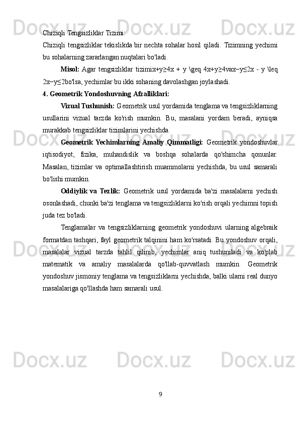 Chiziqli Tengsizliklar Tizimi:
Chiziqli tengsizliklar tekislikda bir nechta sohalar hosil qiladi.   Tizimning yechimi
bu sohalarning zararlangan nuqtalari bo'ladi.
Misol:  Agar   tengsizliklar   tizimi x+y≥4x + y  \geq  4 x + y ≥ 4 va x−y≤2x -  y  \leq
2 x − y ≤ 2 bo'lsa, yechimlar bu ikki sohaning davolashgan joylashadi.
4. Geometrik Yondoshuvning Afzalliklari:
Vizual Tushunish:  Geometrik usul yordamida tenglama va tengsizliklarning
usullarini   vizual   tarzda   ko'rish   mumkin.   Bu,   masalani   yordam   beradi,   ayniqsa
murakkab tengsizliklar tizimlarini yechishda.
Geometrik  Yechimlarning  Amaliy   Qimmatligi:   Geometrik   yondoshuvlar
iqtisodiyot,   fizika,   muhandislik   va   boshqa   sohalarda   qo'shimcha   qonunlar.
Masalan,   tizimlar   va   optimallashtirish   muammolarni   yechishda,   bu   usul   samarali
bo'lishi mumkin.
Oddiylik   va   Tezlik:   Geometrik   usul   yordamida   ba'zi   masalalarni   yechish
osonlashadi, chunki ba'zi tenglama va tengsizliklarni ko'rish orqali yechimni topish
juda tez bo'ladi.
Tenglamalar   va   tengsizliklarning   geometrik   yondoshuvi   ularning   algebraik
formatdan tashqari, fayl geometrik talqinini ham ko'rsatadi. Bu yondoshuv orqali,
masalalar   vizual   tarzda   tahlil   qilinib,   yechimlar   aniq   tushuniladi   va   ko'plab
matematik   va   amaliy   masalalarda   qo'llab-quvvatlash   mumkin.   Geometrik
yondoshuv jismoniy tenglama va tengsizliklarni yechishda, balki ularni real dunyo
masalalariga qo'llashda ham samarali usul.
9 