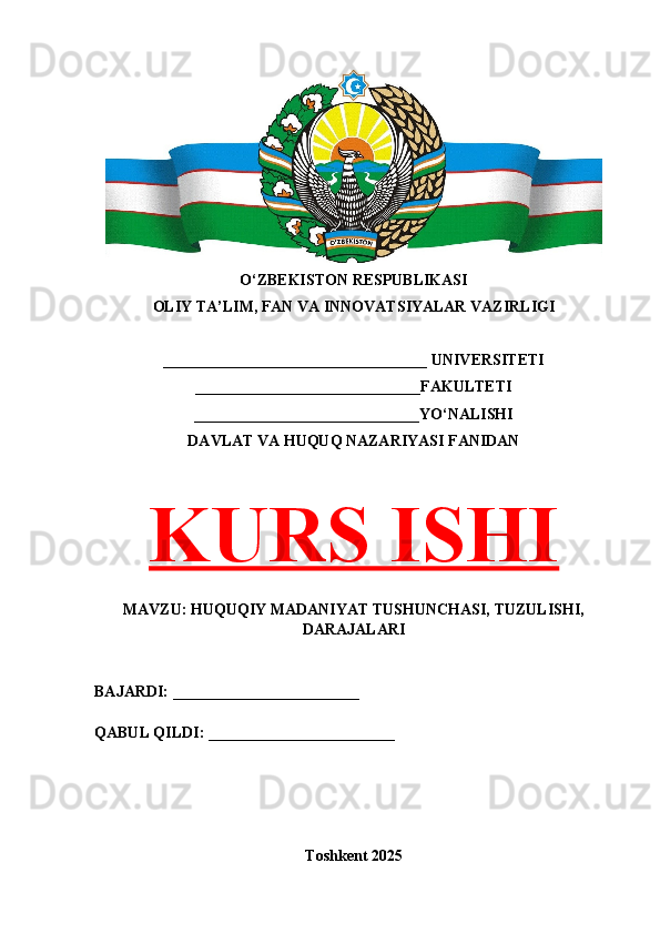 O‘ZBEKISTON RESPUBLIKASI 
OLIY TA’LIM, FAN VA INNOVATSIYALAR VAZIRLIGI
__________________________________ UNIVERSITETI
_____________________________FAKULTETI
_____________________________YO‘NALISHI
DAVLAT VA HUQUQ NAZARIYASI FANIDAN
KURS ISHI
MAVZU: HUQUQIY MADANIYAT TUSHUNCHASI, TUZULISHI,
DARAJALARI
BAJARDI: ________________________
QABUL QILDI: ________________________
Toshkent 202 5 
