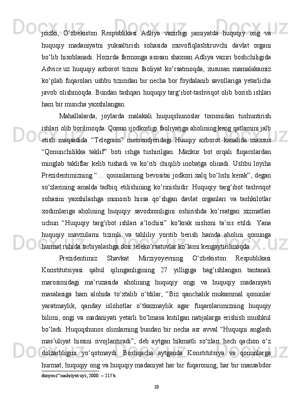 joizki,   O‘zbekiston   Respublikasi   Adliya   vazirligi   jamiyatda   huquqiy   ong   va
huquqiy   madaniyatni   yuksaltirish   sohasida   muvofiqlashtiruvchi   davlat   organi
bo‘lib   hisoblanadi.   Hozirda  farmonga   asosan   shaxsan   Adliya  vaziri   boshchiligida
Advice.uz   huquqiy   axborot   tizimi   faoliyat   ko‘rsatmoqda,   xususan   mamalakamiz
ko‘plab fuqarolari ushbu tizimdan bir  necha bor  foydalanib savollariga yetarlicha
javob olishmoqda. Bundan tashqari  huquqiy targ‘ibot-tashviqot  olib borish ishlari
ham bir muncha yaxshilangan. 
Mahallalarda,   joylarda   malakali   huquqshunoslar   tomonidan   tushuntirish
ishlari olib borilmoqda. Qonun ijodkorligi faoliyatiga aholining keng qatlamini jalb
etish   maqsadida   “Telegram”   messendjeridagi   Huuqiy   axborot   kanalida   maxsus
“Qonunchilikka   taklif”   boti   ishga   tushirilgan.   Mazkur   bot   orqali   fuqarolardan
minglab   takliflar   kelib   tushadi   va   ko‘rib   chiqilib   inobatga   olinadi.   Ushbu   loyiha
Prezidentimizning “… qonunlarning bevositai jodkori xalq bo‘lishi kerak”, degan
so‘zlarining   amalda   tadbiq   etilishining   ko‘rinishidir.   Huquqiy   targ‘ibot   tashviqot
sohasini   yaxshilashga   munosib   hissa   qo‘shgan   davlat   organlari   va   tashkilotlar
xodimlariga   aholining   huquqiy   savodxonligini   oshirishda   ko‘rsatgan   xizmatlari
uchun   “Huquqiy   targ‘ibot   ishlari   a’lochisi”   ko‘krak   nishoni   ta’sis   etildi.   Yana
huquqiy   mavzularni   tizimli   va   tahliliy   yoritib   berish   hamda   aholini   qonunga
hurmat ruhida tarbiyalashga doir teleko‘rsatuvlar ko‘lami kengaytirilmoqda. 
Prezidentimiz   Shavkat   Mirziyoyevning   O‘zbekiston   Respublikasi
Konstitutsiyasi   qabul   qilinganligining   27   yilligiga   bag‘ishlangan   tantanali
marosimidagi   ma’ruzasida   aholining   huquqiy   ongi   va   huquqiy   madaniyati
masalasiga   ham   alohida   to‘xtalib   o‘tdilar,   “Biz   qanchalik   mukammal   qonunlar
yaratmaylik,   qanday   islohotlar   o‘tkazmaylik   agar   fuqarolarimizning   huquqiy
bilimi,   ongi   va   madaniyati   yetarli   bo‘lmasa   kutilgan   natijalarga   erishish   mushkul
bo‘ladi.   Huquqshunos   olimlarning   bundan   bir   necha   asr   avval   “Huquqni   anglash
mas’uliyat   hissini   rivojlantiradi”,   deb   aytgan   hikmatli   so‘zlari   hech   qachon   o‘z
dolzarbligini   yo‘qotmaydi.   Boshqacha   aytganda   Konstitutsiya   va   qonunlarga
hurmat, huquqiy ong va huquqiy madaniyat har bir fuqaroning, har bir mansabdor
dunyosi” nashriyot uyi, 2000. – 215  b .
10 