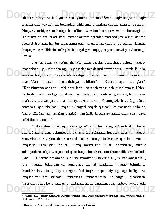 shaxsning hayot va faoliyat tarziga aylanmog‘i kerak. 6
 Biz huquqiy ong va huquqiy
madaniyatni yuksaltirish borasidagi ishlarimizni uzliksiz davom ettirishimiz zarur.
Huquqiy   tarbiyani   maktabgacha   ta’lim   tizimidan   boshlashimiz,   bu   boradagi   ilk
ko‘nikmalar   ona   allasi   kabi   farzandlarimiz   qalbidan   umrbod   joy   olishi   darkor.
Konstitutsiyamiz   har   bir   fuqaroning   ongi   va   qalbidan   chuqur   joy   olgan,   ularning
huquq va erkinliklarini to‘liq kafolatlaydigan haqiqiy hayot qomusiga aylanmog‘i
lozim. 
Har   bir   soha   va   yo‘nalish,   ta’limning   barcha   bosqichlari   uchun   huquqiy
madaniyatni yuksaltirishning ilmiy asoslangan dasturi tayyorlanishi kerak. Bunda,
avvalambor,   Konstitutsiyani   o‘rganishga   jiddiy   yondashish   lozim.   Umumta’lim
maktablari   uchun   “Konstitutsiya   alifbosi”,   “Konstitutsiya   saboqlari”,
“Konstitutsiya   asoslari”   kabi   darsliklarni   yaratish   zarur   deb   hisoblaymiz.   Ushbu
fanlardan dars beradigan o‘qituvchilarni tayyorlashda ularning siyosiy, huquqiy va
ma’naviy saviyasiga alohida ahamiyat berish lozim. Shuningdek, hayotdagi adolat
tantanasi,   qonuniy   haqhuquqlar   tiklangani   haqida   qiziqarli   ko‘rsatuvlar,   seriallar,
badiiy   filmlar,   teatr   asarlari   yaratish   ham   katta   tarbiyaviy   ahamiyatga   ega”,   deya
ta’kidlab o‘tganlar. 7
 
O‘zbekiston   bozor   iqtisodiyotiga   o‘tish   uchun   keng   ko‘lamli   demokratik
islohotlarni   amalga   oshirmoqda.   Bu   esa,   fuqarolarning   huquqiy   ongi   va   huquqiy
madaniyatini   rivojlantirishni   nazarda   tutadi.   Jamiyatda   kishilar   qanchalik   yuqori
huquqiy   madaniyatli   bo‘lsa,   huquq   normalarini   bilsa,   qonunlarni,   yurdik
adabiyotlarni o‘qib ularga amal qilsa huquq buzulishi ham shunchalik kam bo‘ladi.
Aholining barcha qatlamlari  huquqiy savodxonlikka erishishi, mustahkam  irodali,
o‘z   huquqini   biladigan   va   qonunlarni   hurmat   qiladigan,   huquqiy   bilimlarini
kundalik   hayotda   qo‘llay   oladigan,   faol   fuqarolik   pozitsiyasiga   ega   bo‘lgan   va
huquqbuzarlikka   nisbatan   murosasiz   munosabatda   bo‘ladigan   fuqarolarni
tarbiyalashning keng qamrovli muntazam tizimi yaratilmoqda. Tarbiya avvalo, oila
6
  Xalilov   E.H.   Ijtimoiy   turmushda   huquqiy   ongning   o‘rni.   Pravosoznaniye   v   strukture   obshestvennoy   jizni.-T.:
O‘zbekiston, 1997. –48 b. 
7
  Hayitboyev F, Najimov M. Hozirgi zamon asosiy huquqiy tizimlari 
11 