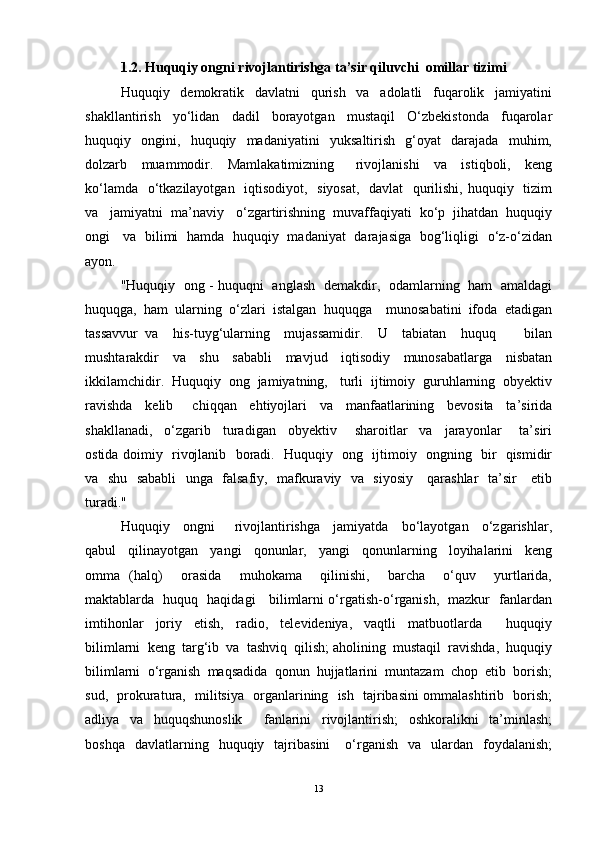 1.2.  Huquqiy ongni rivojlantirishga ta’sir qiluvchi  omillar tizimi
Huquqiy     demokratik     davlatni     qurish     va     adolatli     fuqarolik     jamiyatini
shakllantirish     yo‘lidan     dadil     borayotgan     mustaqil     O‘zbekistonda     fuqarolar
huquqiy     ongini,     huquqiy     madaniyatini     yuksaltirish     g‘oyat     darajada     muhim,
dolzarb     muammodir.     Mamlakatimizning       rivojlanishi     va     istiqboli,     keng
ko‘lamda   o‘tkazilayotgan   iqtisodiyot,   siyosat,   davlat   qurilishi, huquqiy   tizim
va   jamiyatni  ma’naviy   o‘zgartirishning  muvaffaqiyati  ko‘p  jihatdan  huquqiy
ongi     va   bilimi   hamda   huquqiy   madaniyat   darajasiga   bog‘liqligi   o‘z-o‘zidan
ayon. 
"Huquqiy   ong - huquqni   anglash   demakdir,   odamlarning   ham   amaldagi
huquqga,  ham  ularning  o‘zlari  istalgan  huquqga    munosabatini  ifoda  etadigan
tassavvur   va     his-tuyg‘ularning     mujassamidir.     U     tabiatan     huquq         bilan
mushtarakdir     va     shu     sababli     mavjud     iqtisodiy     munosabatlarga     nisbatan
ikkilamchidir.  Huquqiy  ong  jamiyatning,   turli  ijtimoiy  guruhlarning  obyektiv
ravishda     kelib       chiqqan     ehtiyojlari     va     manfaatlarining     bevosita     ta’sirida
shakllanadi,     o‘zgarib     turadigan     obyektiv       sharoitlar     va     jarayonlar       ta’siri
ostida doimiy   rivojlanib   boradi.   Huquqiy   ong   ijtimoiy   ongning   bir   qismidir
va   shu   sababli    unga   falsafiy,   mafkuraviy   va   siyosiy     qarashlar    ta’sir     etib
turadi."
Huquqiy     ongni       rivojlantirishga     jamiyatda     bo‘layotgan     o‘zgarishlar,
qabul     qilinayotgan     yangi     qonunlar,     yangi     qonunlarning     loyihalarini     keng
omma   (halq)     orasida     muhokama     qilinishi,     barcha     o‘quv     yurtlarida,
maktablarda   huquq   haqidagi     bilimlarni o‘rgatish-o‘rganish,   mazkur   fanlardan
imtihonlar     joriy     etish,     radio,     televideniya,     vaqtli     matbuotlarda         huquqiy
bilimlarni  keng  targ‘ib  va  tashviq  qilish; aholining  mustaqil  ravishda,  huquqiy
bilimlarni  o‘rganish  maqsadida  qonun  hujjatlarini  muntazam  chop  etib  borish;
sud,   prokuratura,   militsiya   organlarining   ish   tajribasini ommalashtirib   borish;
adliya     va     huquqshunoslik         fanlarini     rivojlantirish;     oshkoralikni     ta’minlash;
boshqa    davlatlarning    huquqiy    tajribasini      o‘rganish     va    ulardan    foydalanish;
13 