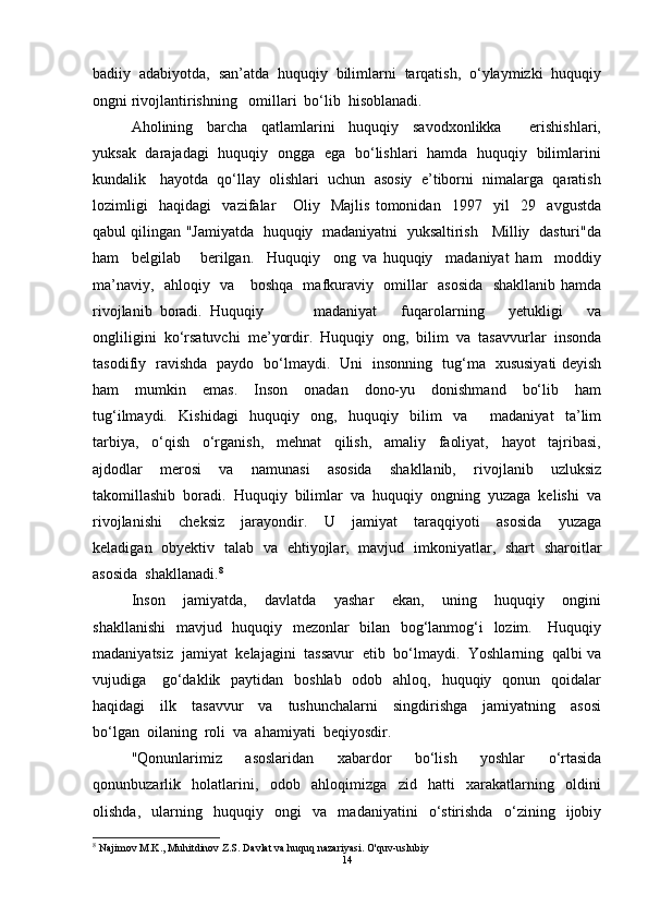 badiiy  adabiyotda,  san’atda  huquqiy  bilimlarni  tarqatish,  o‘ylaymizki  huquqiy
ongni rivojlantirishning   omillari  bo‘lib  hisoblanadi.
Aholining     barcha     qatlamlarini     huquqiy     savodxonlikka         erishishlari,
yuksak   darajadagi   huquqiy   ongga   ega   bo‘lishlari   hamda   huquqiy   bilimlarini
kundalik   hayotda  qo‘llay  olishlari  uchun  asosiy  e’tiborni  nimalarga  qaratish
lozimligi     haqidagi     vazifalar       Oliy     Majlis   tomonidan     1997     yil     29     avgustda
qabul qilingan "Jamiyatda   huquqiy   madaniyatni   yuksaltirish    Milliy   dasturi"da
ham     belgilab       berilgan.     Huquqiy     ong   va   huquqiy     madaniyat   ham     moddiy
ma’naviy,   ahloqiy   va     boshqa   mafkuraviy   omillar   asosida   shakllanib hamda
rivojlanib  boradi.  Huquqiy     madaniyat     fuqarolarning     yetukligi     va
ongliligini  ko‘rsatuvchi  me’yordir.  Huquqiy  ong,  bilim  va  tasavvurlar  insonda
tasodifiy   ravishda   paydo   bo‘lmaydi.   Uni   insonning   tug‘ma   xususiyati deyish
ham     mumkin     emas.     Inson     onadan     dono-yu     donishmand     bo‘lib     ham
tug‘ilmaydi.     Kishidagi     huquqiy     ong,     huquqiy     bilim     va         madaniyat     ta’lim
tarbiya,     o‘qish     o‘rganish,     mehnat     qilish,     amaliy     faoliyat,     hayot     tajribasi,
ajdodlar     merosi     va     namunasi     asosida     shakllanib,     rivojlanib     uzluksiz
takomillashib  boradi.  Huquqiy  bilimlar  va  huquqiy  ongning  yuzaga  kelishi  va
rivojlanishi     cheksiz     jarayondir.     U     jamiyat     taraqqiyoti     asosida     yuzaga
keladigan   obyektiv   talab   va   ehtiyojlar,   mavjud   imkoniyatlar,   shart   sharoitlar
asosida  shakllanadi. 8
Inson     jamiyatda,     davlatda     yashar     ekan,     uning     huquqiy     ongini
shakllanishi    mavjud   huquqiy   mezonlar   bilan   bog‘lanmog‘i   lozim.     Huquqiy
madaniyatsiz  jamiyat  kelajagini  tassavur  etib  bo‘lmaydi.  Yoshlarning  qalbi va
vujudiga     go‘daklik   paytidan    boshlab   odob   ahloq,   huquqiy   qonun   qoidalar
haqidagi     ilk     tasavvur     va     tushunchalarni     singdirishga     jamiyatning     asosi
bo‘lgan  oilaning  roli  va  ahamiyati  beqiyosdir.
"Qonunlarimiz     asoslaridan     xabardor     bo‘lish     yoshlar     o‘rtasida
qonunbuzarlik     holatlarini,     odob     ahloqimizga     zid     hatti     xarakatlarning     oldini
olishda,     ularning     huquqiy     ongi     va     madaniyatini     o‘stirishda     o‘zining     ijobiy
8
  Najimov M.K., Muhitdinov Z.S. Davlat va huquq nazariyasi. O'quv-uslubiy
14 