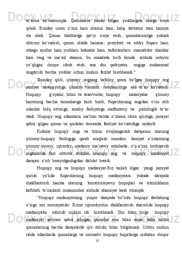 ta’sirini     ko‘rsatmoqda.     Qonunlarni     yaxshi     bilgan     yoshlargina     ularga     rioya
qiladi.   Bunday   inson   o‘zini   ham   oilasini   ham,   halqi   davlatini   ham   himoya
eta     oladi.     Qonun     talablariga     qat’iy     rioya     etish,     qonunlarimizga     yuksak
ehtirom    ko‘rsatish,    qonun   oldida   hamma-    prezident    va   oddiy   fuqaro   ham,
erkagu  ayollar  ham, yoshlaru  keksalar  ham,  tadbirkorlaru   mansabdor  shaxslar
ham     teng     va     ma’sul     ekanini,     bu     masalada     hech     kimda       alohida     imtiyoz
yo‘qligini     chuqur     idrok     etish,     ana     shu     qadriyatni       ongiga     mukammal
singdirish  barcha  yoshlar  uchun  muhim  fazilat  hisoblanadi."
Shunday    qilib,    ijtimoiy   ongning    tarkibiy   qismi     bo‘lgan   huquqiy   ong
jamiyat     taraqqiyotiga,   ijtimoiy   turmush     rivojlanishiga     aks   ta’sir   ko‘rsatadi.
Huquqiy  g‘oyalar,  bilim  va  tasavvurlar,  huquqiy   nazariyalar     ijtimoiy
hayotning   barcha   tomonlariga   kirib   borib,   fuqarolarning   ongidan   o‘rin   olib
odamlar    hulq   atvoriga,   amaliy   faoliyatiga   mafkuraviy   va      psihologik   ta’sir
etadi.  Huquqiy  ong  odamlarni  ma’lum  tarzda  o‘zlarini  idora  qilishga,  jamiyat
qabul  qilgan  qonun  va  qoidalar  doirasida  faoliyat  ko‘rsatishga  undaydi.
Kishilar     huquqiy     ongi     va     bilimi     rivojlanganlik     darajasini     ularning
ijtimoiy-huquqiy     faolligiga     qarab     aniqlash     mumkin.     Jamiyat     a’zolarining
ijtimoiy-siyosiy,  iqtisodiy,  madaniy  ma’naviy  sohalarda,  o‘z-o‘zini  boshqarish
organlarida     faol     ishtirok     etishlari     huquqiy     ong       va       huquqiy       madaniyat
darajasi  o‘sib  borayotganligidan  dalolat  beradi.
Huquqiy   ong   va   huquqiy   madaniyat- Biz   tanlab   olgan     yangi   jamiyat
qurish     yo‘lida     fuqarolarning     huquqiy     madaniyatini     yuksak     darajada
shakllantirish     hamda     ularning       konstitutsiyaviy     huquqlari     va     erkinliklarini
kafolatli  ta’minlash  muammolari  alohida  ahamiyat  kasb  etmoqda. 
“Huquqiy   madaniyatning     yuqori   darajada   bo‘lishi   huquqiy   davlatning
o‘ziga  xos  xususiyatidir.  Bozor  iqtisodiyotini  shakllantirish  sharoitida  huquqiy
madaniyatni       oshirish     muhim     ish       hisoblanadi.     Shu     bilan     birga         huquqiy
madaniyat     saviyasi     qabul     qilingan     qonunlar     soni     bilan     emas,     balki     ushbu
qonunlarning  barcha  darajalarda  ijro  etilishi  bilan  belgilanadi.  Ushbu  muhim
ishda  odamlarda  qonunlarga  va  normativ  huquqiy  hujjatlarga  nisbatan  chuqur
15 