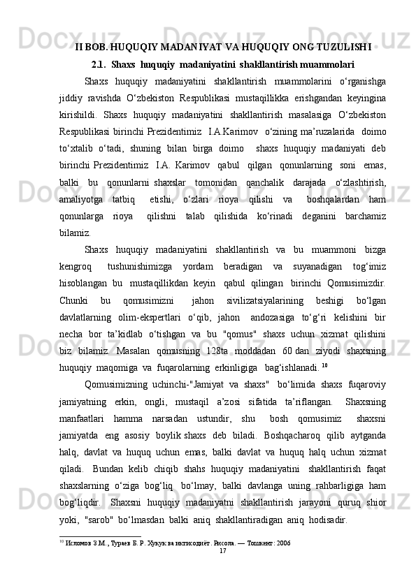 II   BOB .  H UQUQIY MADANIYAT   VA   H UQUQIY ONG  TUZULISH I
2.1.  Shaxs  huquqiy  madaniyatini  shakllantirish muammolari
Shaxs     huquqiy     madaniyatini     shakllantirish     muammolarini     o‘rganishga
jiddiy  ravishda  O‘zbekiston  Respublikasi  mustaqillikka  erishgandan  keyingina
kirishildi.   Shaxs   huquqiy   madaniyatini   shakllantirish   masalasiga   O‘zbekiston
Respublikasi   birinchi   P rezidenti miz    I.A.Karimov   o‘zining ma’ruzalarida   doimo
to‘xtalib   o‘tadi,   shuning   bilan   birga   doimo       shaxs   huquqiy   madaniyati   deb
birinchi   Prezident imiz     I.A.   Karimov     qabul     qilgan     qonunlarning     soni     emas,
balki     bu     qonunlarni   shaxslar     tomonidan     qanchalik     darajada     o‘zlashtirish,
amaliyotga     tatbiq       etishi,     o‘zlari     rioya     qilishi     va       boshqalardan     ham
qonunlarga     rioya       qilishni     talab     qilishida     ko‘rinadi     deganini     barchamiz
bilamiz.
Shaxs     huquqiy     madaniyatini     shakllantirish     va     bu     muammoni     bizga
kengroq       tushunishimizga     yordam     beradigan     va     suyanadigan     tog‘imiz
hisoblangan  bu   mustaqillikdan  keyin   qabul  qilingan   birinchi  Qomusimizdir.
Chunki     bu     qomusimizni       jahon     sivilizatsiyalarining     beshigi     bo‘lgan
davlatlarning     olim-ekspertlari     o‘qib,     jahon       andozasiga     to‘g‘ri     kelishini     bir
necha   bor   ta’kidlab   o‘tishgan   va   bu   "qomus"   shaxs   uchun   xizmat   qilishini
biz   bilamiz.   Masalan   qomusning   128ta   moddadan   60 dan   ziyodi   shaxsning
huquqiy  maqomiga  va  fuqarolarning  erkinligiga   bag‘ishlanadi.  10
Qomusimizning  uchinchi-"Jamiyat  va  shaxs"   bo‘limida  shaxs  fuqaroviy
jamiyatning     erkin,     ongli,     mustaqil     a’zosi     sifatida     ta’riflangan.       Shaxsning
manfaatlari     hamma     narsadan     ustundir,     shu       bosh     qomusimiz       shaxsni
jamiyatda   eng   asosiy   boylik shaxs   deb   biladi.   Boshqacharoq   qilib   aytganda
halq,  davlat  va  huquq  uchun  emas,  balki  davlat  va  huquq  halq  uchun  xizmat
qiladi.   Bundan  kelib  chiqib  shahs  huquqiy  madaniyatini   shakllantirish  faqat
shaxslarning  o‘ziga  bog‘liq   bo‘lmay,  balki  davlanga  uning  rahbarligiga  ham
bog‘liqdir.     Shaxsni   huquqiy   madaniyatni   shakllantirish   jarayoni   quruq   shior
yoki,  "sarob"  bo‘lmasdan  balki  aniq  shakllantiradigan  aniq  hodisadir. 
10
  Исломов З.М., Тураев Б. Р. Хукук ва иктисодиёт. Рисола. — Тошкент: 2006
17 