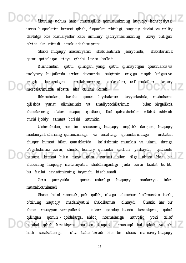 Shuning   uchun   ham     mustaqillik   qomusimizning   huquqiy   konsepsiyasi
inson  huquqlarini  hurmat  qilish,  fuqarolar  erkinligi,  huquqiy  davlat  va  milliy
davlatga   xos   xususiyatlar   kabi   umumiy   qadriyatlarimizning       uzviy   birligini
o‘zida  aks  ettiradi   desak  adashmaymiz.
Shaxs     huquqiy     madaniyatini       shakllantirish       jarayonida,         shaxslarimiz
qator   qoidalarga    rioya   qilishi   lozim   bo‘ladi.
Birinchidan     qabul    qilingan,  yangi   qabul   qilinayotgan   qonunlarda va
me’yoriy   hujjatlarda   asrlar   davomida    halqimiz    ongiga   singib   kelgan va
singib         borayotgan           millatimizning         an’analari,     urf       odatlari,       tarixiy
meroslarimizda   albatta    aks   etilishi   kerak.
Ikkinchidan,         barcha       qonun       loyihalarini         tayyorlashda,       muhokama
qilishda       yurist       olimlarimiz       va       amaliyotchilarimiz                 bilan     birgalikda
shaxslarning    o‘zlari    xuquq     ijodkori,    faol   qatnashchilar    sifatida  ishtirok
etishi  ijobiy    samara   berishi    mumkin.
Uchinchidan,   har   bir    shaxsning   huquqiy    onglilik   darajasi,   huquqiy
madaniyati ularning  qomusimizga     va   amaldagi    qonunlarimizga        nisbatan
chuqur   hurmat   bilan   qarashlarida      ko‘rishimiz   mumkin   va   ularni   shunga
o‘rgatishimiz   zarur,   chunki   bunday   qonunlar   qachon    yashaydi,     qachonki
hamma     hurmat   bilan     rioya     qilsa,     xurmat     bilan     tilga     olinsa.   Har     bir
shaxsning   huquqiy   madaniyatini   shakllanganligi    juda    zarur   fazilat   bo‘lib,
bu   fazilat   davlatimizning   tayanchi   hisoblanadi.
Zero       jamiyatda             qonun     ustunligi        huquqiy           madaniyat        bilan
mustahkamlanadi.
Shaxs   halol,  nomusli,  pok   qalbli,   o‘ziga   talabchan   bo‘lmasdan   turib,
o‘zining     huquqiy       madaniyatini      shakillantira        olmaydi.       Chunki    har    bir
shaxs       muayyan     vaziyatlarda             o‘zini       qanday     tutishi       kerakligini,       qabul
qilingan       qonun   -   qoidalarga,     ahloq       normalariga       muvofiq       yoki       xilof
harakat   qilish   kerakligini    ma’lum   darajada      mustaqil   hal   qiladi   va   o‘z
hatti - xarakatlariga           o‘zi     baho   beradi.   Har   bir     shaxs     ma’naviy-huquqiy
18 