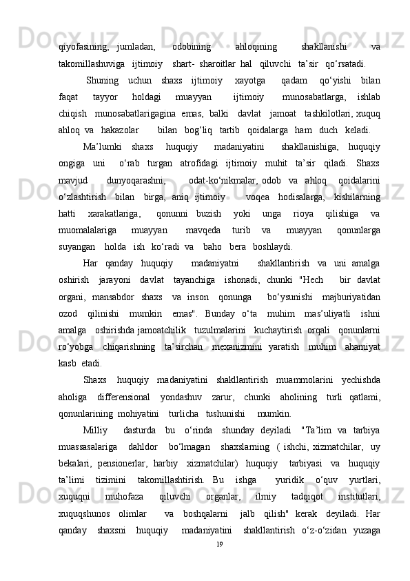 qiyofasining,   jumladan,     odobining       ahloqining       shakllanishi       va
takomillashuviga   ijtimoiy    shart-  sharoitlar  hal   qiluvchi   ta’sir   qo‘rsatadi.
  Shuning     uchun     shaxs     ijtimoiy       xayotga         qadam       qo‘yishi     bilan
faqat         tayyor         holdagi         muayyan             ijtimoiy           munosabatlarga,       ishlab
chiqish    munosabatlarigagina  emas,  balki    davlat    jamoat    tashkilotlari, xuquq
ahloq  va   hakazolar        bilan   bog‘liq   tartib   qoidalarga   ham   duch   keladi.
Ma’lumki     shaxs       huquqiy         madaniyatini         shakllanishiga,      huquqiy
ongiga   uni     o‘rab   turgan   atrofidagi   ijtimoiy   muhit   ta’sir   qiladi.   Shaxs
mavjud           dunyoqarashni,             odat-ko‘nikmalar,   odob     va     ahloq       qoidalarini
o‘zlashtirish     bilan     birga,   aniq   ijtimoiy             voqea     hodisalarga,     kishilarning
hatti       xarakatlariga,         qonunni     buzish       yoki       unga       rioya       qilishiga       va
muomalalariga         muayyan           mavqeda       turib       va         muayyan         qonunlarga
suyangan    holda   ish   ko‘radi  va    baho   bera   boshlaydi.
Har   qanday   huquqiy       madaniyatni       shakllantirish   va   uni  amalga
oshirish     jarayoni     davlat     tayanchiga     ishonadi,   chunki   "Hech         bir   davlat
organi,   mansabdor    shaxs     va   inson     qonunga         bo‘ysunishi      majburiyatidan
ozod      qilinishi      mumkin      emas".     Bunday    o‘ta      muhim       mas’uliyatli       ishni
amalga   oshirishda jamoatchilik   tuzulmalarini   kuchaytirish  orqali   qonunlarni
ro‘yobga     chiqarishning     ta’sirchan     mexanizmini   yaratish     muhim     ahamiyat
kasb  etadi.
Shaxs    huquqiy   madaniyatini   shakllantirish   muammolarini   yechishda
aholiga     differensional      yondashuv      zarur,     chunki     aholining     turli   qatlami,
qonunlarining  mohiyatini    turlicha   tushunishi     mumkin.
Milliy         dasturda     bu     o‘rinda     shunday   deyiladi     "Ta’lim   va   tarbiya
muassasalariga       dahldor       bo‘lmagan       shaxslarning     (   ishchi,   xizmatchilar,     uy
bekalari,  pensionerlar,  harbiy   xizmatchilar)   huquqiy    tarbiyasi   va   huquqiy
ta’limi       tizimini       takomillashtirish.     Bu       ishga           yuridik       o‘quv       yurtlari,
xuquqni       muhofaza       qiluvchi       organlar,       ilmiy       tadqiqot       institutlari,
xuquqshunos     olimlar           va     boshqalarni       jalb     qilish"   kerak     deyiladi.   Har
qanday       shaxsni       huquqiy         madaniyatini       shakllantirish     o‘z-o‘zidan     yuzaga
19 