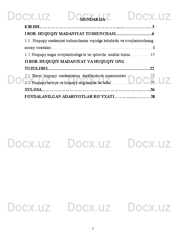 MUNDARIJA
KIRISH…………………………………………………,....………………..…3
I BOB.  HUQUQIY MADANIYAT TUSHUNCHASI....................................6
1.1.  Huquqiy madaniyat tushunchasini vujudga kelishishi va rivojlantirishning 
asosiy vositalari………………………………………........................................6
1.2.  Huquqiy ongni rivojlantirishga ta’sir qiluvchi  omillar tizimi …….......….15
II BOB. H UQUQIY MADANIYAT  VA  H UQUQIY ONG  
TUZULISH I.....................................................................................................22
2.1.  Shaxs  huquqiy  madaniyatini  shakllantirish   muammolari ……........……22
2.2. H uquqiy tarbiya  va h uquqiy ong  haqida ba’tafsil …………….......………27
XULOSA…………………………………………………………..….……....36
FOYDALANILGAN ADABIYOTLAR RO‘YXATI………........…………38
 
2 