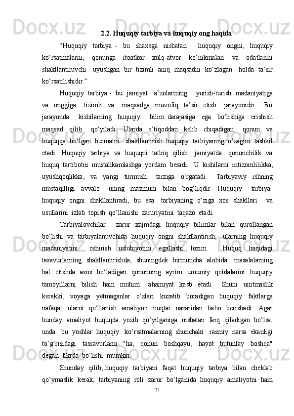 2.2. H uquqiy tarbiya  va h uquqiy ong  haqida
“Huquqiy     tarbiya   -     bu     shaxsga     nisbatan         huquqiy     ongni,     huquqiy
ko‘rsatmalarni,     qonunga     itoatkor     xulq-atvor     ko‘nikmalari     va     odatlarini
shakllantiruvchi     uyushgan   bir   tizimli   aniq   maqsadni   ko‘zlagan     holda   ta’sir
ko‘rsatilishidir.”
Huquqiy   tarbiya -   bu   jamiyat     a’zolarining       yurish-turish   madaniyatiga
va     onggiga       tizimli     va       maqsadga     muvofiq     ta’sir     etish       jarayonidir.       Bu
jarayonda       kishilarning     huquqiy       bilim   darajasiga     ega     bo‘lishiga     erishish
maqsad     qilib       qo‘yiladi.     Ularda     e’tiqoddan     kelib     chiqadigan       qonun     va
huquqqa  bo‘lgan  hurmatni   shakllantirish  huquqiy  tarbiyaning  o‘zagini  tashkil
etadi.   Huquqiy   tarbiya   va   huquqni   tatbiq   qilish     jamiyatda     qonunchilik   va
huquq  tartibotni  mustahkamlashga  yordam  beradi.   U  kishilarni  intizomlilikka,
uyushqoqlikka,     va     yangi     turmush       tarziga     o‘rgatadi.       Tarbiyaviy     ishning
mustaqilligi     avvalo       uning     mazmuni     bilan     bog‘liqdir.     Huquqiy       tarbiya-
huquqiy   ongni   shakllantiradi,   bu   esa     tarbiyaning   o‘ziga   xos   shakllari       va
usullarini  izlab  topish  qo‘llanishi  zaruriyatini  taqazo  etadi.
Tarbiyalovchilar         zarur     xajmdagi     huquqiy     bilimlar     bilan     qurollangan
bo‘lishi  va  tarbiyalanuvchida  huquqiy  ongni  shakllantirish,   ularning  huquqiy
madaniyatini       oshirish     uslubiyotini     egallashi     lozim.         Huquq     haqidagi
tasavurlarning   shakllantirishda,   shuningdek   birmuncha   alohida     masalalarning
hal     etishda     asos     bo‘ladigan     qonunning     ayrim     umumiy    qoidalarini     huquqiy
tamoyillarni     bilish     ham     muhim       ahamiyat     kasb     etadi.       Shuni     unitmaslik
kerakki,     voyaga     yetmaganlar     o‘zlari     kuzatib     boradigan     huquqiy     faktlarga
nafaqat     ularni     qo‘llanish     amaliyoti     nuqtai     nazaridan     baho     berishadi.     Agar
bunday   amaliyot   huquqda  yozib  qo‘yilganiga   nisbatan   farq   qiladigan   bo‘lsa,
unda   bu  yoshlar  huquqiy   ko‘rsatmalarning  shunchaki   rasmiy  narsa  ekanligi
to‘g‘risidagi     tassavurlarni-   "ha,     qonun     boshqayu,     hayot     butunlay     boshqa"
degan  fikrda  bo‘lishi  mumkin.
Shunday   qilib, huquqiy   tarbiyani    faqat    huquqiy   tarbiya    bilan    cheklab
qo‘ymaslik   kerak,   tarbiyaning  roli   zarur  bo‘lganida  huquqiy   amaliyotni   ham
21 