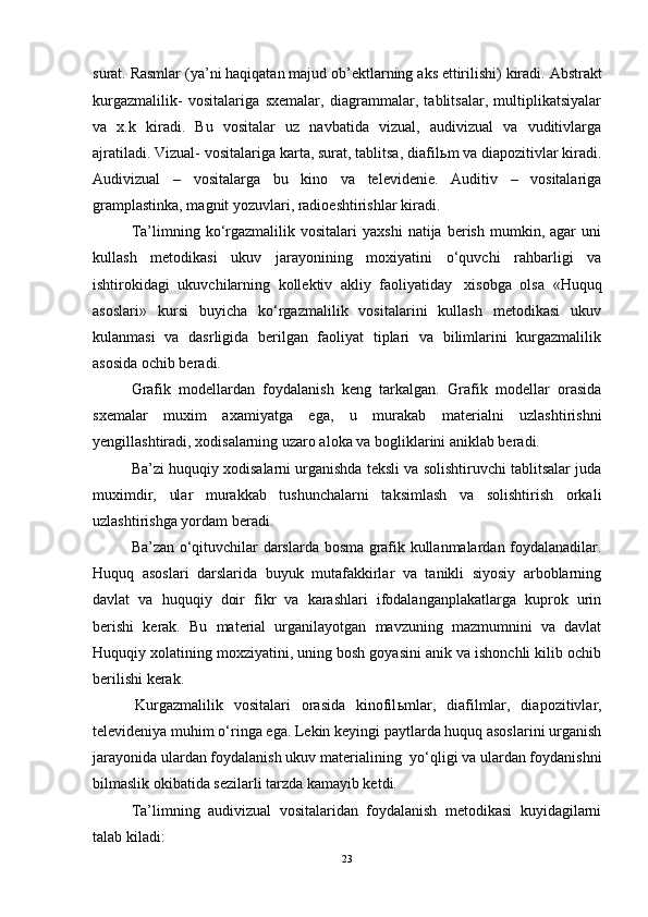 surat .  Rasmlar  ( ya ’ ni   haqiqatan   majud   ob ’ ektlarning   aks   ettirilishi )  kiradi .  Abstrakt
kurgazmalilik-   vositalariga   sxemalar,   diagrammalar,   tablitsalar,   multiplikatsiyalar
va   x.k   kiradi.   Bu   vositalar   uz   navbatida   vizual,   audivizual   va   vuditivlarga
ajratiladi. Vizual- vositalariga karta, surat, tablitsa, diafil ь m va diapozitivlar kiradi.
Audivizual   –   vositalarga   bu   kino   va   televidenie.   Auditiv   –   vositalariga
gramplastinka, magnit yozuvlari, radioeshtirishlar kiradi.
Ta’limning  ko‘rgazmalilik   vositalari   yaxshi   natija  berish   mumkin,  agar   uni
kullash   metodikasi   ukuv   jarayonining   moxiyatini   o‘quvchi   rahbarligi   va
ishtirokidagi   ukuvchilarning   kollektiv   akliy   faoliyatiday     xisobga   olsa   «Huquq
asoslari»   kursi   buyicha   ko‘rgazmalilik   vositalarini   kullash   metodikasi   ukuv
kulanmasi   va   dasrligida   berilgan   faoliyat   tiplari   va   bilimlarini   kurgazmalilik
asosida ochib beradi.
Grafik   modellardan   foydalanish   keng   tarkalgan.   Grafik   modellar   orasida
sxemalar   muxim   axamiyatga   ega,   u   murakab   materialni   uzlashtirishni
yengillashtiradi, xodisalarning uzaro aloka va bogliklarini aniklab beradi.
Ba’zi huquqiy xodisalarni urganishda teksli va solishtiruvchi tablitsalar juda
muximdir,   ular   murakkab   tushunchalarni   taksimlash   va   solishtirish   orkali
uzlashtirishga yordam beradi.
Ba’zan o‘qituvchilar darslarda bosma grafik kullanmalardan foydalanadilar.
Huquq   asoslari   darslarida   buyuk   mutafakkirlar   va   tanikli   siyosiy   arboblarning
davlat   va   huquqiy   doir   fikr   va   karashlari   ifodalanganplakatlarga   kuprok   urin
berishi   kerak.   Bu   material   urganilayotgan   mavzuning   mazmumnini   va   davlat
Huquqiy xolatining moxziyatini, uning bosh goyasini anik va ishonchli kilib ochib
berilishi kerak.
  Kurgazmalilik   vositalari   orasida   kinofil ь mlar,   diafilmlar,   diapozitivlar,
televideniya muhim o‘ringa ega. Lekin keyingi paytlarda huquq asoslarini urganish
jarayonida ulardan foydalanish ukuv materialining    yo‘qligi va ulardan foydanishni
bilmaslik okibatida sezilarli tarzda kamayib ketdi.
Ta’limning   audivizual   vositalaridan   foydalanish   metodikasi   kuyidagilarni
talab kiladi:
23 