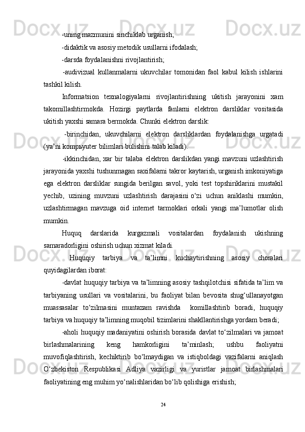                    -uning mazmunini sinchiklab urganish;
                   -didaktik va asosiy metodik usullarni ifodalash;
                   -darsda foydalanishni rivojlantirish;
                    -audivizual   kullanmalarni   ukuvchilar   tomonidan   faol   kabul   kilish   ishlarini
tashkil kilish.
Informatsion   texnalogiyalarni   rivojlantirishning   ukitish   jarayonini   xam
takomillashtirmokda.   Hozirgi   paytlarda   fanlarni   elektron   darsliklar   vositasida
ukitish yaxshi samara bermokda. Chunki elektron darslik:
                    -birinchidan,   ukuvchilarni   elektron   darsliklardan   foydalanishga   urgatadi
(ya’ni komp ь yuter bilimlari bulishini talab kiladi).
                    -ikkinchidan,   xar   bir   talaba   elektron   darslikdan   yangi   mavzuni   uzlashtirish
jarayonida yaxshi tushunmagan saxifalarni takror kaytarish, urganish imkoniyatiga
ega   elektron   darsliklar   sungida   berilgan   savol,   yoki   test   topshiriklarini   mustakil
yechib,   uzining   muvzuni   uzlashtirish   darajasini   o‘zi   uchun   aniklashi   mumkin,
uzlashtirmagan   mavzuga   oid   internet   tarmoklari   orkali   yangi   ma’lumotlar   olish
mumkin.
Huquq   darslarida   kurgazmali   vositalardan   foydalanish   ukishning
samaradorligini oshirish uchun xizmat kiladi. 
  Huquqiy   tarbiya   va   ta’limni   kuchaytirishning   asosiy   choralari
quyidagilardan iborat: 
-davlat huquqiy tarbiya va ta’limning asosiy tashqilotchisi sifatida ta’lim va
tarbiyaning   usullari   va   vositalarini,   bu   faoliyat   bilan   bevosita   shug‘ullanayotgan
muassasalar   to‘zilmasini   muntazam   ravishda     komillashtirib   boradi,   huquqiy
tarbiya va huquqiy ta’limning muqobil tizimlarini shakllantirishga yordam beradi; 
-aholi huquqiy madaniyatini oshirish borasida davlat to‘zilmalari va jamoat
birlashmalarining   keng   hamkorligini   ta’minlash;   ushbu   faoliyatni
muvofiqlashtirish,   kechiktirib   bo‘lmaydigan   va   istiqboldagi   vazifalarni   aniqlash
O‘zbekiston   Respublikasi   Adliya   vazirligi   va   yuristlar   jamoat   birlashmalari
faoliyatining eng muhim yo‘nalishlaridan bo‘lib qolishiga erishish;  
24 