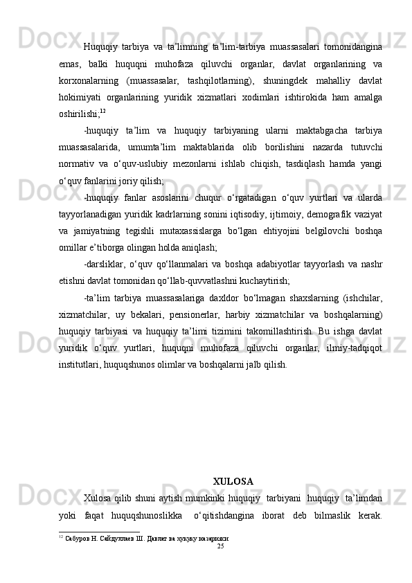 Huquqiy   tarbiya   va   ta’limning   ta’lim-tarbiya   muassasalari   tomonidangina
emas,   balki   huquqni   muhofaza   qiluvchi   organlar,   davlat   organlarining   va
korxonalarning   (muassasalar,   tashqilotlarning),   shuningdek   mahalliy   davlat
hokimiyati   organlarining   yuridik   xizmatlari   xodimlari   ishtirokida   ham   amalga
oshirilishi; 12
 
-huquqiy   ta’lim   va   huquqiy   tarbiyaning   ularni   maktabgacha   tarbiya
muassasalarida,   umumta’lim   maktablarida   olib   borilishini   nazarda   tutuvchi
normativ   va   o‘quv-uslubiy   mezonlarni   ishlab   chiqish,   tasdiqlash   hamda   yangi
o‘quv fanlarini joriy qilish; 
-huquqiy   fanlar   asoslarini   chuqur   o‘rgatadigan   o‘quv   yurtlari   va   ularda
tayyorlanadigan yuridik kadrlarning sonini iqtisodiy, ijtimoiy, demografik vaziyat
va   jamiyatning   tegishli   mutaxassislarga   bo‘lgan   ehtiyojini   belgilovchi   boshqa
omillar e’tiborga olingan holda aniqlash; 
-darsliklar,   o‘quv   qo‘llanmalari   va   boshqa   adabiyotlar   tayyorlash   va   nashr
etishni davlat tomonidan qo‘llab-quvvatlashni kuchaytirish; 
-ta’lim   tarbiya   muassasalariga   daxldor   bo‘lmagan   shaxslarning   (ishchilar,
xizmatchilar,   uy   bekalari,   pensionerlar,   harbiy   xizmatchilar   va   boshqalarning)
huquqiy   tarbiyasi   va   huquqiy   ta’limi   tizimini   takomillashtirish.   Bu   ishga   davlat
yuridik   o‘quv   yurtlari,   huquqni   muhofaza   qiluvchi   organlar,   ilmiy-tadqiqot
institutlari, huquqshunos olimlar va boshqalarni jalb qilish.
XULOSA
Xulosa qilib shuni aytish mumkinki h uquqiy   tarbiyani   huquqiy   ta’limdan
yoki     faqat     huquqshunoslikka       o‘qitishdangina     iborat     deb     bilmaslik     kerak.
12
  Сабуров Н. Сайдуллаев Ш. Давлат ва хукуку назарияси
25 