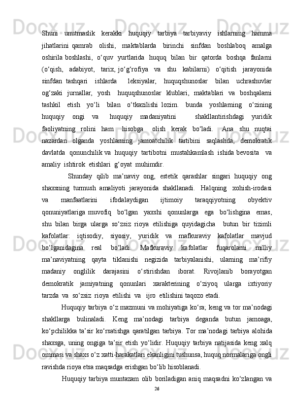 Shuni     unutmaslik     kerakki     huquqiy     tarbiya     tarbiyaviy     ishlarning     hamma
jihatlarini   qamrab     olishi,     maktablarda     birinchi     sinfdan     boshlaboq     amalga
oshirila boshlashi,   o‘quv   yurtlarida   huquq   bilan   bir   qatorda   boshqa   fanlarni
(o‘qish,     adabiyot,     tarix,   jo‘g‘rofiya     va     shu     kabilarni)     o‘qitish     jarayonida
sinfdan   tashqari     ishlarda       leksiyalar,     huquqshunoslar     bilan     uchrashuvlar
og‘zaki     jurnallar,    yosh      huquqshunoslar     klublari,   maktablari     va    boshqalarni
tashkil     etish     yo‘li     bilan     o‘tkazilishi   lozim.     bunda     yoshlarning     o‘zining
huquqiy     ongi     va       huquqiy     madaniyatini           shakllantirishdagi     yuridik
faoliyatning     rolini     ham       hisobga       olish     kerak     bo‘ladi.       Ana     shu     nuqtai
nazardan     olganda     yoshlarning     jamoatchilik     tartibini     saqlashda,     demokratik
davlatda  qonunchilik va  huquqiy  tartibotni  mustahkamlash  ishida bevosita   va
amaliy  ishtirok  etishlari  g‘oyat  muhimdir.
       Shunday   qilib   ma’naviy   ong,   estetik   qarashlar   singari   huquqiy   ong
shaxsning  turmush  amaliyoti  jarayonida  shakllanadi.   Halqning   xohish-irodasi
va     manfaatlarini     ifodalaydigan     ijtimoiy     taraqqiyotning     obyektiv
qonuniyatlariga   muvofiq     bo‘lgan     yaxshi     qonunlarga     ega     bo‘lishgina     emas,
shu  bilan  birga  ularga  so‘zsiz  rioya  etilishiga  quyidagicha    butun  bir  tizimli
kafolatlar:     iqtisodiy,     siyosiy,     yuridik     va     mafkuraviy     kafolatlar     mavjud
bo‘lganidagina     real     bo‘ladi.     Mafkuraviy     kafolatlar     fuqarolarni     milliy
ma’naviyatning     qayta     tiklanishi     negizida     tarbiyalanishi,     ularning     ma’rifiy
madaniy     onglilik     darajasini     o‘stirishdan     iborat.     Rivojlanib     borayotgan
demokratik     jamiyatning     qonunlari     xarakterining     o‘ziyoq     ularga     ixtiyoriy
tarzda  va  so‘zsiz  rioya  etilishi  va   ijro  etilishini taqozo etadi.
  Huquqiy   tarbiya   o ‘ z   mazmuni   va   mohiyatiga   ko ‘ ra ;   keng   va   tor   ma ’ nodagi
shakllarga   bulinaladi .   Keng   ma ’ nodagi   tarbiya   deganda   butun   jamoaga ,
ko ‘ pchilikka   ta ’ sir   ko ‘ rsatishga   qaratilgan   tarbiya .   Tor   ma’nodagi   tarbiya   alohida
shaxsga,   uning   ongiga   ta’sir   etish   yo‘lidir.   Huquqiy   tarbiya   natijasida   keng   xalq
ommasi va shaxs o‘z xatti-harakatlari ekanligini tushunsa, huquq normalariga ongli
ravishda rioya etsa maqsadga erishgan bo‘lib hisoblanadi.
  Huquqiy   tarbiya   muntazam   olib   boriladigan   aniq   maqsadni   ko‘zlangan   va
26 