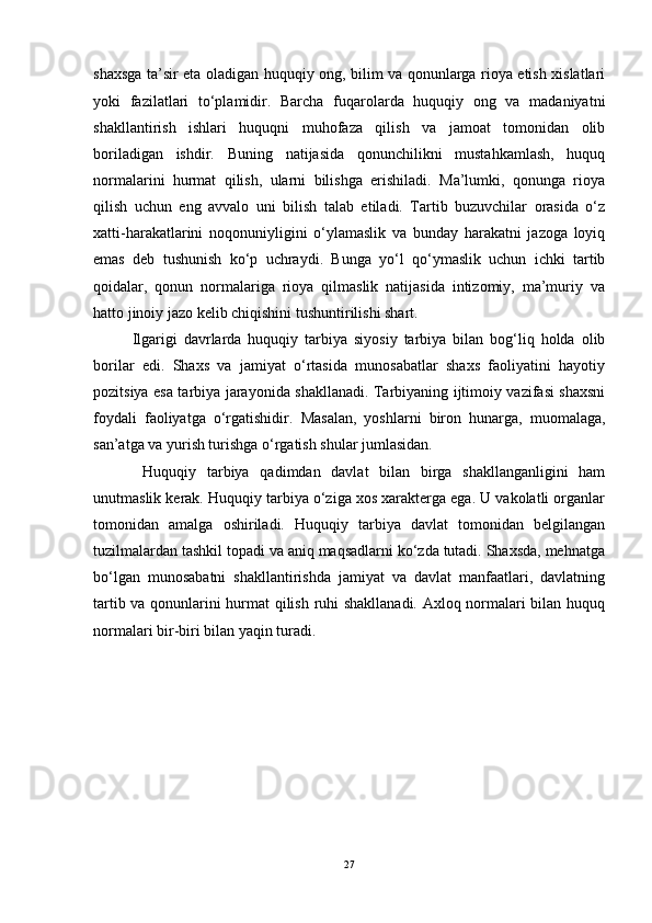 shaxsga ta’sir eta oladigan huquqiy ong, bilim va qonunlarga rioya etish xislatlari
yoki   fazilatlari   to‘plamidir.   Barcha   fuqarolarda   huquqiy   ong   va   madaniyatni
shakllantirish   ishlari   huquqni   muhofaza   qilish   va   jamoat   tomonidan   olib
boriladigan   ishdir.   Buning   natijasida   qonunchilikni   mustahkamlash,   huquq
normalarini   hurmat   qilish,   ularni   bilishga   erishiladi.   Ma’lumki,   qonunga   rioya
qilish   uchun   eng   avvalo   uni   bilish   talab   etiladi.   Tartib   buzuvchilar   orasida   o‘z
xatti-harakatlarini   noqonuniyligini   o‘ylamaslik   va   bunday   harakatni   jazoga   loyiq
emas   deb   tushunish   ko‘p   uchraydi.   Bunga   yo‘l   qo‘ymaslik   uchun   ichki   tartib
qoidalar,   qonun   normalariga   rioya   qilmaslik   natijasida   intizomiy,   ma’muriy   va
hatto jinoiy jazo kelib chiqishini tushuntirilishi shart.
Ilgarigi   davrlarda   huquqiy   tarbiya   siyosiy   tarbiya   bilan   bog‘liq   holda   olib
borilar   edi.   Shaxs   va   jamiyat   o‘rtasida   munosabatlar   shaxs   faoliyatini   hayotiy
pozitsiya esa tarbiya jarayonida shakllanadi. Tarbiyaning ijtimoiy vazifasi shaxsni
foydali   faoliyatga   o‘rgatishidir.   Masalan,   yoshlarni   biron   hunarga,   muomalaga,
san’atga va yurish turishga o‘rgatish shular jumlasidan.
  Huquqiy   tarbiya   qadimdan   davlat   bilan   birga   shakllanganligini   ham
unutmaslik kerak. Huquqiy tarbiya o‘ziga xos xarakterga ega. U vakolatli organlar
tomonidan   amalga   oshiriladi.   Huquqiy   tarbiya   davlat   tomonidan   belgilangan
tuzilmalardan tashkil topadi va aniq maqsadlarni ko‘zda tutadi. Shaxsda, mehnatga
bo‘lgan   munosabatni   shakllantirishda   jamiyat   va   davlat   manfaatlari,   davlatning
tartib va qonunlarini hurmat  qilish ruhi shakllanadi. Axloq normalari bilan huquq
normalari bir-biri bilan yaqin turadi.
27 