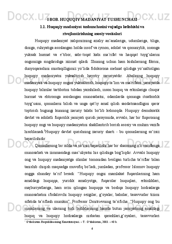 I   BOB .  HUQUQIY MADANIYAT TUSHUNCHASI
1.1. Huquqiy madaniyat tushunchasini vujudga kelishishi va
rivojlantirishning asosiy vositalari  
Huquqiy   madaniyat   xalqimizning   azaliy   an’analariga,   udumlariga,   tiliga,
diniga, ruhiyatiga asoslangan holda insof va iymon, adolat va qonuniylik, insonga
yuksak   hurmat   va   e’tibor,   sabr-toqat   kabi   ma’rifat   va   haqiqat   tuyg‘ularini
ongimizga   singdirishga   xizmat   qiladi.   Shuning   uchun   ham   kishilarning   fikrini,
dunyoqarashini   mustaqilligimiz   yo‘lida   fidokorona   mehnat   qilishga   yo‘naltirilgan
huquqiy   madaniyatni   yuksaltirish   hayotiy   zaruriyatdir.   Aholining   huquqiy
madaniyati va huquqiy ongini yuksaltirish, huquqiy ta’lim va ma’rifatni, jamiyatda
huquqiy bilimlar  tartibotini  tubdan yaxshilash,  inson huquq va erkinlariga chuqur
hurmat   va   ehtiromga   asoslangan   munosabatni,   odamlarda   qonunga   itoatkorlik
tuyg‘usini,   qonunlarni   bilish   va   unga   qat’iy   amal   qilish   saodatmandligini   qaror
toptirish   bugungi   kunning   zaruriy   talabi   bo‘lib   kelmoqda.   Huquqiy   demokratik
davlat va adolatli fuqarolik jamiyati qurish jarayonida, avvalo, har bir fuqaroning
huquqiy ongi va huquqiy madaniyatini shakllantirib borish asosiy va muhim vazifa
hisoblanadi. 1
Huquqiy   davlat   qurishning   zaruriy   sharti   -   bu   qonunlarning   so‘zsiz
bajarilishidir. 
Qonunlarning bir xilda va so‘zsiz bajarilishi har bir shaxsning o‘z vazifasiga
munosabati va zimmasidagi  mas’uliyatni his qilishiga bog‘liqdir. Avvalo huquqiy
ong   va   huquqiy   madaniyatga   olimlar   tomonidan   berilgan   turlicha   ta’riflar   bilan
tanishib chiqish maqsadga muvofiq bo‘ladi, jumladan, professor Islomov huquqiy
ongga   shunday   ta’rif   beradi:   “Huquqiy   ongni   mamlakat   fuqarolarining   ham
amaldagi   huquqqa,   yuridik   amaliyotga,   fuqarolar   huquqlari,   erkinliklari,
majburiyatlariga,   ham   orzu   qilingan   huquqqa   va   boshqa   huquqiy   hodisalarga
munosabatini   ifodalovchi   huquqiy   sezgilar,   g‘oyalar,   baholar,   tasavvurlar   tizimi
sifatida   ta’riflash   mumkin”.   Professor   Dmitrievning   ta’rificha:   “Huquqiy   ong   bu
insonlarning   va   ularning   turli   birliklarining   hamda   butun   jamiyatning   amaldagi
huquq   va   huquqiy   hodisalarga   nisbatan   qarashlari,g‘oyalari,   tasavvurlari
1
  O‘zbekiston Respublikasining Konstitutsiyasi. – T.: O‘zbekiston, 2003. – 40 b.
6 